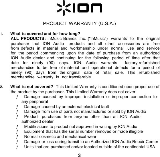    PRODUCT  WARRANTY (U.S.A.)  1. What is covered and for how long? ALL  PRODUCTS:  inMusic Brands, Inc. (&quot;inMusic&quot;)  warrants  to  the  original purchaser  that  ION  Audio    products  and  all  other  accessories  are  free from  defects  in  material  and  workmanship  under  normal    use  and  service for  the  period  commencing  upon  the  date  of  purchase  from  an  authorized ION  Audio  dealer  and  continuing  for  the  following  period  of  time  after  that date  for  ninety  (90)  days.  ION  Audio  warrants    factory-refurbished merchandise  to be  free  of material  and  operational  defects  for  a  period  of  ninety  (90)  days  from  the original   date   of   retail   sale.   This   refurbished  merchandise  warranty  is  not transferable.  2. What is not covered?  This Limited Warranty is conditioned upon proper use of the product by the purchaser. This Limited Warranty does not cover: ƒ       Damage  caused  by  improper  installation  or  improper  connection  to any peripheral ƒ       Damage caused by an external electrical fault ƒ       Damage from use of parts not manufactured or sold by ION Audio ƒ       Product   purchased  from  anyone  other  than  an  ION  Audio  authorized dealer ƒ       Modifications to product not approved in writing by ION Audio ƒ       Equipment that has the serial number removed or made illegible ƒ       Normal cosmetic and mechanical wear ƒ       Damage or loss during transit to an Authorized ION Audio Repair Center ƒ       Units that are purchased and/or located outside of the continental USA  3 