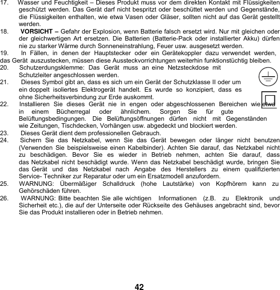   17.    Wasser und Feuchtigkeit – Dieses Produkt muss vor dem direkten Kontakt mit Flüssigkeiten geschützt werden. Das Gerät darf nicht bespritzt oder beschüttet werden und Gegenstände, die Flüssigkeiten enthalten, wie etwa Vasen oder Gläser, sollten nicht auf das Gerät gestellt werden. 18.      VORSICHT – Gefahr der Explosion, wenn Batterie falsch ersetzt wird. Nur mit gleichen oder der gleichwertigen Art  ersetzen. Die Batterien (Batterie-Pack oder installierter  Akku) dürfen nie zu starker Wärme durch Sonneneinstrahlung, Feuer usw. ausgesetzt werden. 19.       In  Fällen,  in  denen der  Hauptstecker  oder  ein  Gerätekoppler  dazu verwendet  werden, das Gerät  auszustecken, müssen diese Aussteckvorrichtungen weiterhin funktionstüchtig bleiben. 20.      Schutzerdungsklemme:  Das  Gerät  muss  an  eine  Netzsteckdose  mit Schutzleiter angeschlossen werden. 21.       Dieses Symbol gibt an, dass es sich um ein Gerät der Schutzklasse II oder um ein doppelt  isoliertes  Elektrogerät  handelt.  Es  wurde  so  konzipiert,  dass  es  ohne Sicherheitsverbindung zur Erde auskommt. 22.      Installieren  Sie  dieses  Gerät  nie  in engen  oder  abgeschlossenen  Bereichen  wie etwa    in    einem     Bücherregal     oder     ähnlichem.     Sorgen    Sie     für     gute Belüftungsbedingungen.   Die   Belüftungsöffnungen   dürfen   nicht   mit   Gegenständen   wie Zeitungen, Tischdecken, Vorhängen usw. abgedeckt und blockiert werden. 23.       Dieses Gerät dient dem professionellen Gebrauch. 24.      Sichern  Sie  das  Netzkabel,  wenn  Sie  das  Gerät  bewegen  oder  länger  nicht  benutzen (Verwenden  Sie beispielsweise einen Kabelbinder). Achten Sie darauf,  das  Netzkabel nicht zu  beschädigen.  Bevor  Sie  es  wieder  in  Betrieb  nehmen,  achten  Sie  darauf,  dass  das Netzkabel nicht beschädigt wurde. Wenn das Netzkabel beschädigt wurde, bringen Sie das Gerät   und  das  Netzkabel  nach   Angabe   des  Herstellers   zu  einem  qualifizierten Service- Techniker zur Reparatur oder um ein Ersatzmodell anzufordern. 25.      WARNUNG:   Übermäßiger   Schalldruck   (hohe   Lautstärke)   von   Kopfhörern   kann   zu Gehörschäden führen. 26.     WARNUNG: Bitte beachten Sie alle wichtigen   Informationen   (z.B.   zu   Elektronik   und Sicherheit etc.), die auf der Unterseite oder Rückseite des Gehäuses angebracht sind, bevor Sie das Produkt installieren oder in Betrieb nehmen.       42 