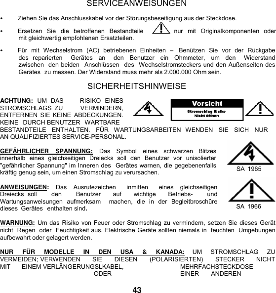     SERVICEANWEISUNGEN  • Ziehen Sie das Anschlusskabel vor der Störungsbeseitigung aus der Steckdose. • Ersetzen  Sie  die  betroffenen  Bestandteile     nur  mit  Originalkomponenten  oder mit gleichwertig empfohlenen Ersatzteilen.  • Für  mit  Wechselstrom  (AC)  betriebenen  Einheiten  –    Benützen  Sie  vor  der  Rückgabe des  reparierten    Gerätes  an    den  Benutzer  ein  Ohmmeter,  um  den    Widerstand zwischen  den beiden  Anschlüssen   des  Wechselstromsteckers und den Außenseiten des  Gerätes  zu messen. Der Widerstand muss mehr als 2.000.000 Ohm sein.  SICHERHEITSHINWEISE  ACHTUNG:  UM  DAS        RISIKO  EINES STROMSCHLAGS  ZU           VERMINDERN, ENTFERNEN SIE KEINE  ABDECKUNGEN. KEINE   DURCH BENUTZER   WARTBARE BESTANDTEILE   ENTHALTEN.   FÜR   WARTUNGSARBEITEN   WENDEN   SIE   SICH   NUR  AN QUALIFIZIERTES SERVICE-PERSONAL.  GEFÄ HRLICHER   SPANNUNG:   Das   Symbol   eines   schwarzen   Blitzes innerhalb  eines  gleichseitigen  Dreiecks  soll  den  Benutzer  vor  unisolierter &quot;gefährlicher Spannung&quot; im Inneren des  Gerätes warnen, die gegebenenfalls kräftig genug sein, um einen Stromschlag zu verursachen.  ANWEISUNGEN:  Das  Ausrufezeichen    inmitten    eines  gleichseitigen Dreiecks  soll        den        Benutzer      auf      wichtige      Betriebs-        und   Wartungsanweisungen  aufmerksam    machen,  die  in  der  Begleitbroschüre dieses  Gerätes  enthalten sind.   SA  1965  SA  1966  WARNUNG: Um das Risiko von Feuer oder Stromschlag zu vermindern, setzen Sie dieses Gerät nicht  Regen  oder  Feuchtigkeit aus. Elektrische Geräte sollten niemals in  feuchten  Umgebungen aufbewahrt oder gelagert werden.  NUR    FÜ R    MODELLE    IN    DEN    USA    &amp;    KANADA:    UM    STROMSCHLAG    ZU  VERMEIDEN; VERWENDEN      SIE      DIESEN      (POLARISIERTEN)      STECKER      NICHT      MIT      EINEM VERLÄNGERUNGSLKABEL,  MEHRFACHSTECKDOSE  ODER  EINER  ANDEREN  43 