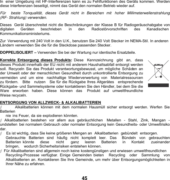 In  einer Umgebung mit HF-Interferenzen kann es zu Fehlfunktionen des Geräts kommen. Werden diese Interferenzen beseitigt, nimmt das Gerät den normalen Betrieb wieder auf. Für     beste  Tonqualität,  dieses  Gerät  nicht  in  Bereichen  mit   hoher  Millimeterwellenstrahlung (RF- Strahlung) verwenden. Dieses  Gerät überschreitet nicht die Beschränkungen der Klasse B für Radiogeräuschabgabe von digitalen  Geräten  beschrieben in den  Radiostörvorschriften  des Kanadischen Kommunikationsministeriums. Zur  Verwendung mit 240 Volt in den U.K., benutzen Sie 240 Volt Stecker im NEMA-Stil. In anderen Ländern verwenden Sie die für die Steckdose passenden Stecker. DOPPELISOLIERT – Verwenden Sie bei der Wartung nur identische Ersatzteile. Korrekte  Entsorgung  dieses  Produkts:  Diese   Kennzeichnung    gibt   an,    dass dieses Produkt innerhalb der EU nicht mit anderem Haushaltsabfall entsorgt werden soll.  Recyceln  Sie das Produkt verantwortungsbewusst, um  mögliche  Schäden  an der Umwelt oder der menschlichen Gesundheit durch unkontrollierte Entsorgung zu vermeiden  und  um  eine   nachhaltige  Wiederverwertung  von   Materialressourcen zu fördern.   Bitte   nutzen   Sie für die Rückgabe Ihres Altgerätes   entsprechende Rückgabe- und Sammelsysteme oder kontaktieren Sie den Händler, bei dem Sie die Ware  erworben  haben.  Diese  können  das    Produkt  auf  umweltfreundliche Weise recyceln. ENTSORGUNG VON ALLZWECK- &amp; ALKALIBATTERIEN ƒ            Alkalibatterien  können  mit  dem  normalen  Hausmüll  sicher  entsorgt  werden.  Werfen  Sie Batterien nie  ins Feuer, da sie explodieren könnten. ƒ Alkalibatterien  bestehen  vor  allem  aus  gebräuchlichen    Metallen  -  Stahl,  Zink,  Mangan  - undstellen  bei normalem Gebrauch oder normaler Entsorgung kein Gesundheits- oder Umweltrisiko dar. ƒ    Es ist wichtig, dass Sie keine größeren Mengen an  Alkalibatterien  gebündelt  entsorgen. Gebrauchte  Batterien  sind  häufig  nicht  komplett  leer.  Das    Bündeln  von  gebrauchten Batterien  könnte      diese       nicht       ganz    leeren      Batterien      in      Kontakt       zueinander   bringen,    wodurch Sicherheitsrisiken entstehen können. ƒ  Für Alkalibatterien sind allgemein noch keine kostengünstigen und erwiesen umweltfreundlichen Recycling-Prozesse verfügbar. Einige Gemeinden bieten     Recycling    oder    Sammlung   von Alkalibatterien an. Kontaktieren Sie Ihre Gemeinde, um mehr über Entsorgungsmöglichkeiten in Ihrer Nähe zu erfahren.  45 