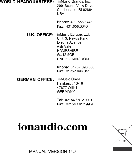  WORLD HEADQUARTERS:   inMusic  Brands, Inc. 200 Scenic View Drive Cumberland, RI 02864 USA  Phone:  401.658.3743 Fax:  401.658.3640  U.K. OFFICE:   inMusic Europe, Ltd. Unit  3, Nexus Park Lysons Avenue Ash Vale HAMPSHIRE GU12 5QE UNITED  KINGDOM  Phone:  01252 896 080 Fax:  01252 896 041  GERMAN OFFICE:   inMusic GmbH Halskestr. 16-18 47877 Willich GERMANY  Tel:  02154 / 812 99 0 Fax:  02154 / 812 99 9   ionaudio.com    MANUAL VERSION 14.7 