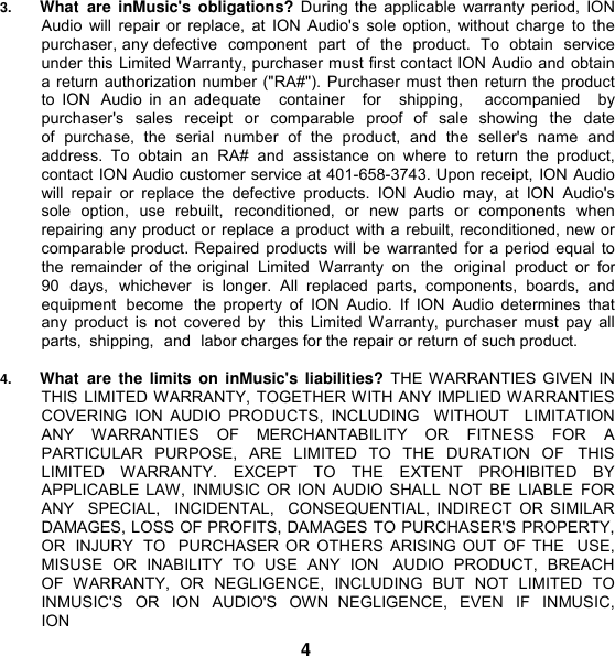 3. What  are  inMusic&apos;s  obligations?  During the applicable  warranty period, ION Audio will  repair or replace,  at ION Audio&apos;s  sole  option,  without  charge to the purchaser, any defective  component  part  of  the  product.  To  obtain  service under this Limited Warranty, purchaser must first contact ION Audio and obtain a return authorization number (&quot;RA#&quot;). Purchaser must then return the product to  ION  Audio  in  an  adequate    container    for    shipping,      accompanied    by purchaser&apos;s  sales  receipt  or  comparable  proof  of  sale  showing  the  date of  purchase,  the  serial  number  of  the  product,  and  the  seller&apos;s  name  and address.  To  obtain  an  RA#  and  assistance  on  where  to  return  the  product, contact ION Audio customer service at 401-658-3743. Upon receipt, ION Audio will  repair  or  replace  the  defective  products.  ION  Audio  may,  at  ION  Audio&apos;s sole  option,  use  rebuilt,  reconditioned,  or  new  parts  or  components  when repairing any product or replace a product with a rebuilt, reconditioned, new or comparable product. Repaired products will be warranted for a period equal to the remainder of the original  Limited  Warranty  on  the  original  product  or  for 90  days,  whichever  is  longer.  All  replaced  parts,  components,  boards,  and  equipment  become  the  property  of  ION  Audio.  If ION  Audio  determines  that any  product  is  not  covered  by  this  Limited Warranty, purchaser  must  pay  all parts,  shipping,  and  labor charges for the repair or return of such product.  4. What  are  the  limits  on  inMusic&apos;s  liabilities?  THE WARRANTIES GIVEN IN THIS LIMITED WARRANTY, TOGETHER WITH ANY IMPLIED WARRANTIES COVERING  ION  AUDIO  PRODUCTS,  INCLUDING   WITHOUT    LIMITATION ANY  WARRANTIES OF  MERCHANTABILITY  OR  FITNESS  FOR  A PARTICULAR  PURPOSE,  ARE  LIMITED  TO  THE  DURATION  OF  THIS LIMITED  WARRANTY.  EXCEPT  TO  THE  EXTENT  PROHIBITED  BY APPLICABLE LAW,  INMUSIC OR ION AUDIO SHALL  NOT  BE  LIABLE  FOR ANY   SPECIAL,   INCIDENTAL,   CONSEQUENTIAL, INDIRECT  OR SIMILAR DAMAGES, LOSS OF PROFITS, DAMAGES TO PURCHASER&apos;S PROPERTY, OR  INJURY  TO  PURCHASER  OR OTHERS ARISING OUT OF THE  USE, MISUSE  OR  INABILITY  TO  USE  ANY  ION   AUDIO  PRODUCT,  BREACH OF  WARRANTY,  OR  NEGLIGENCE,  INCLUDING  BUT  NOT  LIMITED  TO INMUSIC&apos;S  OR  ION  AUDIO&apos;S  OWN  NEGLIGENCE,  EVEN IF  INMUSIC, ION 4 