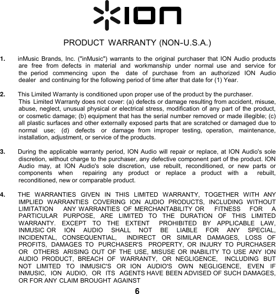     PRODUCT  WARRANTY (NON-U.S.A.)  1. inMusic Brands, Inc. (&quot;inMusic&quot;) warrants to the original purchaser that ION Audio products are  free  from  defects in  material  and  workmanship  under  normal  use  and  service  for the  period  commencing  upon  the    date  of  purchase  from  an  authorized  ION  Audio  dealer  and continuing for the following period of time after that date for (1) Year.  2. This Limited Warranty is conditioned upon proper use of the product by the purchaser. This  Limited Warranty does not cover: (a) defects or damage resulting from accident, misuse, abuse, neglect, unusual physical or electrical stress, modification of any part of the product, or cosmetic damage; (b) equipment that has the serial number removed or made illegible; (c) all plastic surfaces and other externally exposed parts that are scratched or damaged due to normal   use;   (d)   defects   or   damage  from  improper  testing,  operation,   maintenance, installation, adjustment, or service of the products.  3. During the applicable warranty period, ION Audio will repair or replace, at ION Audio&apos;s sole discretion, without charge to the purchaser, any defective component part of the product. ION Audio  may,  at  ION  Audio&apos;s  sole  discretion,  use  rebuilt,  reconditioned,  or  new  parts  or components  when    repairing  any  product  or  replace  a  product  with  a    rebuilt, reconditioned, new or comparable product.  4. THE  WARRANTIES  GIVEN  IN  THIS  LIMITED  WARRANTY,  TOGETHER  WITH  ANY IMPLIED  WARRANTIES  COVERING  ION  AUDIO  PRODUCTS,  INCLUDING  WITHOUT LIMITATION     ANY WARRANTIES  OF MERCHANTABILITY OR      FITNESS    FOR     A PARTICULAR   PURPOSE,   ARE   LIMITED   TO   THE   DURATION   OF   THIS   LIMITED WARRANTY.  EXCEPT  TO  THE  EXTENT    PROHIBITED  BY  APPLICABLE LAW, INMUSIC OR    ION    AUDIO    SHALL    NOT    BE    LIABLE    FOR    ANY    SPECIAL,   INCIDENTAL,  CONSEQUENTIAL,    INDIRECT  OR  SIMILAR  DAMAGES,  LOSS  OF  PROFITS,  DAMAGES  TO  PURCHASER&apos;S   PROPERTY,  OR  INJURY  TO  PURCHASER OR   OTHERS  ARISING  OUT  OF  THE  USE,  MISUSE  OR  INABILITY  TO  USE  ANY  ION AUDIO  PRODUCT,  BREACH  OF  WARRANTY,  OR  NEGLIGENCE,    INCLUDING  BUT NOT  LIMITED  TO  INMUSIC&apos;S  OR  ION  AUDIO&apos;S  OWN  NEGLIGENCE,  EVEN  IF  INMUSIC,  ION  AUDIO,  OR  ITS  AGENTS HAVE BEEN ADVISED OF SUCH DAMAGES, OR FOR ANY CLAIM BROUGHT AGAINST 6 