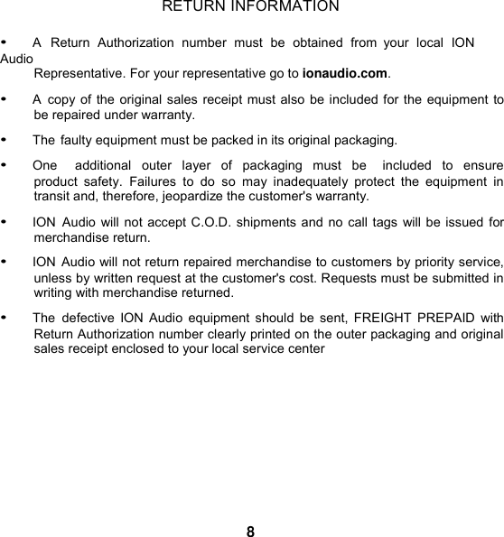 RETURN INFORMATION  • A  Return  Authorization  number  must  be  obtained  from  your  local  ION Audio Representative. For your representative go to ionaudio.com.  • A  copy of the original sales receipt must also be included for the equipment to be repaired under warranty. • The faulty equipment must be packed in its original packaging. • One    additional  outer  layer  of  packaging  must  be    included to  ensure product  safety.  Failures  to do so may inadequately  protect  the  equipment  in transit and, therefore, jeopardize the customer&apos;s warranty.  • ION  Audio will not accept C.O.D. shipments and no call tags will be issued for merchandise return. • ION Audio will not return repaired merchandise to customers by priority service, unless by written request at the customer&apos;s cost. Requests must be submitted in writing with merchandise returned. • The  defective  ION Audio equipment  should be  sent, FREIGHT  PREPAID  with Return Authorization number clearly printed on the outer packaging and original sales receipt enclosed to your local service center          8 