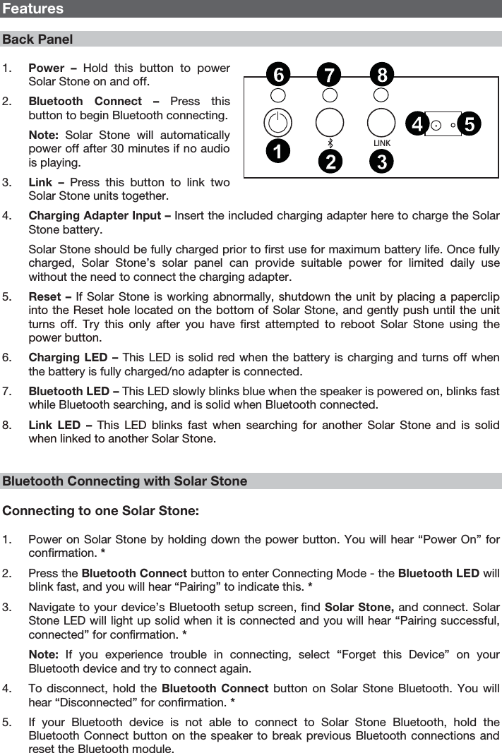    Features  Back Panel  1. Power – Hold this button to power Solar Stone on and off.  2. Bluetooth Connect – Press this button to begin Bluetooth connecting.  Note: Solar Stone will automatically power off after 30 minutes if no audio is playing.  3. Link – Press this button to link two Solar Stone units together.   4. Charging Adapter Input – Insert the included charging adapter here to charge the Solar Stone battery.   Solar Stone should be fully charged prior to first use for maximum battery life. Once fully charged, Solar Stone’s solar panel can provide suitable power for limited daily use without the need to connect the charging adapter. 5. Reset – If Solar Stone is working abnormally, shutdown the unit by placing a paperclip into the Reset hole located on the bottom of Solar Stone, and gently push until the unit turns off. Try this only after you have first attempted to reboot Solar Stone using the power button. 6. Charging LED – This LED is solid red when the battery is charging and turns off when the battery is fully charged/no adapter is connected. 7. Bluetooth LED – This LED slowly blinks blue when the speaker is powered on, blinks fast while Bluetooth searching, and is solid when Bluetooth connected.  8. Link LED – This LED blinks fast when searching for another Solar Stone and is solid when linked to another Solar Stone.     Bluetooth Connecting with Solar Stone  Connecting to one Solar Stone:   1. Power on Solar Stone by holding down the power button. You will hear “Power On” for confirmation. * 2. Press the Bluetooth Connect button to enter Connecting Mode - the Bluetooth LED will blink fast, and you will hear “Pairing” to indicate this. * 3. Navigate to your device’s Bluetooth setup screen, find Solar Stone, and connect. Solar Stone LED will light up solid when it is connected and you will hear “Pairing successful, connected” for confirmation. * Note: If you experience trouble in connecting, select “Forget this Device” on your Bluetooth device and try to connect again. 4. To disconnect, hold the Bluetooth Connect button on Solar Stone Bluetooth. You will hear “Disconnected” for confirmation. * 5. If your Bluetooth device is not able to connect to Solar Stone Bluetooth, hold the Bluetooth Connect button on the speaker to break previous Bluetooth connections and reset the Bluetooth module.   21345LINK786