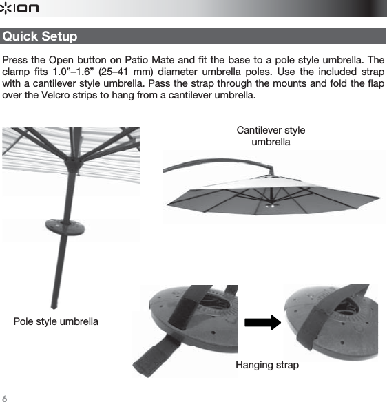   6   Quick Setup  Press the Open button on Patio Mate and fit the base to a pole style umbrella. The clamp fits 1.0”–1.6” (25–41 mm) diameter umbrella poles. Use the included strap with a cantilever style umbrella. Pass the strap through the mounts and fold the flap over the Velcro strips to hang from a cantilever umbrella.  Pole style umbrella Cantilever style umbrellaHanging strap