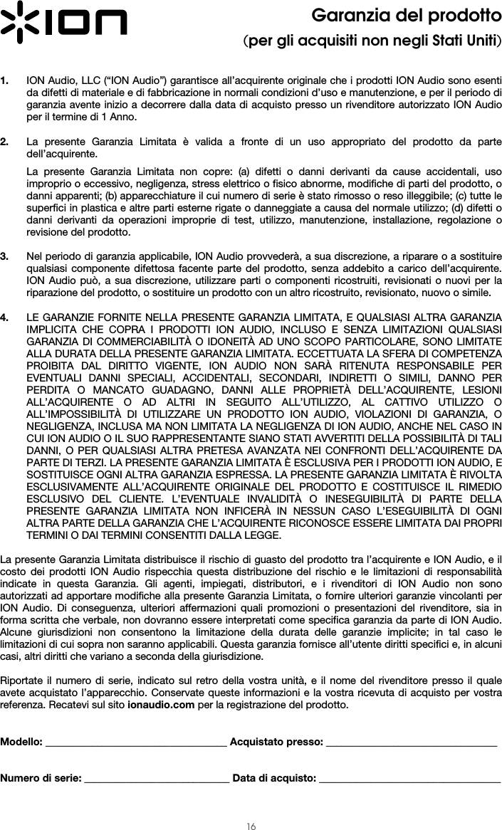  16 Garanzia del prodotto (per gli acquisiti non negli Stati Uniti)   1. ION Audio, LLC (“ION Audio”) garantisce all’acquirente originale che i prodotti ION Audio sono esenti da difetti di materiale e di fabbricazione in normali condizioni d’uso e manutenzione, e per il periodo di garanzia avente inizio a decorrere dalla data di acquisto presso un rivenditore autorizzato ION Audio per il termine di 1 Anno.   2. La presente Garanzia Limitata è valida a fronte di un uso appropriato del prodotto da parte dell’acquirente.  La presente Garanzia Limitata non copre: (a) difetti o danni derivanti da cause accidentali, uso improprio o eccessivo, negligenza, stress elettrico o fisico abnorme, modifiche di parti del prodotto, o danni apparenti; (b) apparecchiature il cui numero di serie è stato rimosso o reso illeggibile; (c) tutte le superfici in plastica e altre parti esterne rigate o danneggiate a causa del normale utilizzo; (d) difetti o danni derivanti da operazioni improprie di test, utilizzo, manutenzione, installazione, regolazione o revisione del prodotto.  3. Nel periodo di garanzia applicabile, ION Audio provvederà, a sua discrezione, a riparare o a sostituire qualsiasi componente difettosa facente parte del prodotto, senza addebito a carico dell’acquirente. ION Audio può, a sua discrezione, utilizzare parti o componenti ricostruiti, revisionati o nuovi per la riparazione del prodotto, o sostituire un prodotto con un altro ricostruito, revisionato, nuovo o simile.  4. LE GARANZIE FORNITE NELLA PRESENTE GARANZIA LIMITATA, E QUALSIASI ALTRA GARANZIA IMPLICITA CHE COPRA I PRODOTTI ION AUDIO, INCLUSO E SENZA LIMITAZIONI QUALSIASI GARANZIA DI COMMERCIABILITÀ O IDONEITÀ AD UNO SCOPO PARTICOLARE, SONO LIMITATE ALLA DURATA DELLA PRESENTE GARANZIA LIMITATA. ECCETTUATA LA SFERA DI COMPETENZA PROIBITA DAL DIRITTO VIGENTE, ION AUDIO NON SARÀ RITENUTA RESPONSABILE PER EVENTUALI DANNI SPECIALI, ACCIDENTALI, SECONDARI, INDIRETTI O SIMILI, DANNO PER PERDITA O MANCATO GUADAGNO, DANNI ALLE PROPRIETÀ DELL’ACQUIRENTE, LESIONI ALL’ACQUIRENTE O AD ALTRI IN SEGUITO ALL’UTILIZZO, AL CATTIVO UTILIZZO O ALL’IMPOSSIBILITÀ DI UTILIZZARE UN PRODOTTO ION AUDIO, VIOLAZIONI DI GARANZIA, O NEGLIGENZA, INCLUSA MA NON LIMITATA LA NEGLIGENZA DI ION AUDIO, ANCHE NEL CASO IN CUI ION AUDIO O IL SUO RAPPRESENTANTE SIANO STATI AVVERTITI DELLA POSSIBILITÀ DI TALI DANNI, O PER QUALSIASI ALTRA PRETESA AVANZATA NEI CONFRONTI DELL’ACQUIRENTE DA PARTE DI TERZI. LA PRESENTE GARANZIA LIMITATA È ESCLUSIVA PER I PRODOTTI ION AUDIO, E SOSTITUISCE OGNI ALTRA GARANZIA ESPRESSA. LA PRESENTE GARANZIA LIMITATA È RIVOLTA ESCLUSIVAMENTE ALL’ACQUIRENTE ORIGINALE DEL PRODOTTO E COSTITUISCE IL RIMEDIO ESCLUSIVO DEL CLIENTE. L’EVENTUALE INVALIDITÀ O INESEGUIBILITÀ DI PARTE DELLA PRESENTE GARANZIA LIMITATA NON INFICERÀ IN NESSUN CASO L’ESEGUIBILITÀ DI OGNI ALTRA PARTE DELLA GARANZIA CHE L’ACQUIRENTE RICONOSCE ESSERE LIMITATA DAI PROPRI TERMINI O DAI TERMINI CONSENTITI DALLA LEGGE.  La presente Garanzia Limitata distribuisce il rischio di guasto del prodotto tra l’acquirente e ION Audio, e il costo dei prodotti ION Audio rispecchia questa distribuzione del rischio e le limitazioni di responsabilità indicate in questa Garanzia. Gli agenti, impiegati, distributori, e i rivenditori di ION Audio non sono autorizzati ad apportare modifiche alla presente Garanzia Limitata, o fornire ulteriori garanzie vincolanti per ION Audio. Di conseguenza, ulteriori affermazioni quali promozioni o presentazioni del rivenditore, sia in forma scritta che verbale, non dovranno essere interpretati come specifica garanzia da parte di ION Audio. Alcune giurisdizioni non consentono la limitazione della durata delle garanzie implicite; in tal caso le limitazioni di cui sopra non saranno applicabili. Questa garanzia fornisce all’utente diritti specifici e, in alcuni casi, altri diritti che variano a seconda della giurisdizione.   Riportate il numero di serie, indicato sul retro della vostra unità, e il nome del rivenditore presso il quale avete acquistato l’apparecchio. Conservate queste informazioni e la vostra ricevuta di acquisto per vostra referenza. Recatevi sul sito ionaudio.com per la registrazione del prodotto.   Modello: ___________________________________ Acquistato presso: _________________________________   Numero di serie: ____________________________ Data di acquisto: ___________________________________  