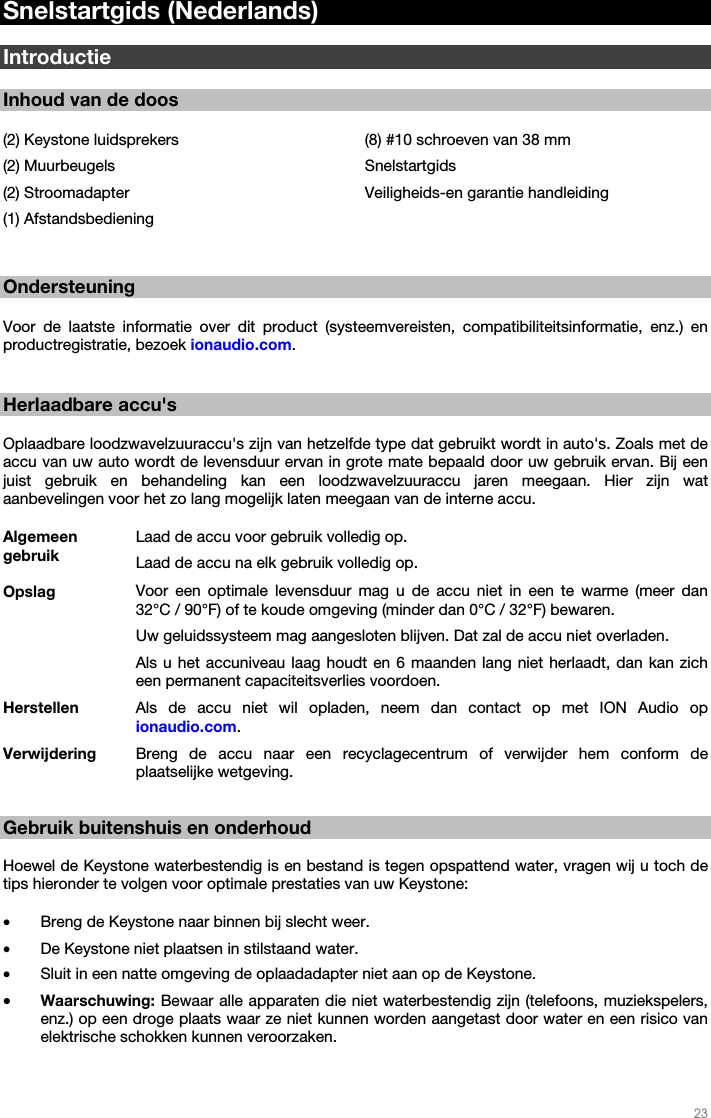   23   Snelstartgids (Nederlands)  Introductie  Inhoud van de doos  (2) Keystone luidsprekers (2) Muurbeugels (2) Stroomadapter  (1) Afstandsbediening (8) #10 schroeven van 38 mm Snelstartgids Veiligheids-en garantie handleiding   Ondersteuning  Voor de laatste informatie over dit product (systeemvereisten, compatibiliteitsinformatie, enz.) en productregistratie, bezoek ionaudio.com.    Herlaadbare accu&apos;s  Oplaadbare loodzwavelzuuraccu&apos;s zijn van hetzelfde type dat gebruikt wordt in auto&apos;s. Zoals met de accu van uw auto wordt de levensduur ervan in grote mate bepaald door uw gebruik ervan. Bij een juist gebruik en behandeling kan een loodzwavelzuuraccu jaren meegaan. Hier zijn wat aanbevelingen voor het zo lang mogelijk laten meegaan van de interne accu.  Algemeen gebruik Laad de accu voor gebruik volledig op.Laad de accu na elk gebruik volledig op. Opslag Voor een optimale levensduur mag u de accu niet in een te warme (meer dan 32°C / 90°F) of te koude omgeving (minder dan 0°C / 32°F) bewaren.  Uw geluidssysteem mag aangesloten blijven. Dat zal de accu niet overladen. Als u het accuniveau laag houdt en 6 maanden lang niet herlaadt, dan kan zich een permanent capaciteitsverlies voordoen. Herstellen Als de accu niet wil opladen, neem dan contact op met ION Audio op ionaudio.com. Verwijdering Breng de accu naar een recyclagecentrum of verwijder hem conform de plaatselijke wetgeving.  Gebruik buitenshuis en onderhoud  Hoewel de Keystone waterbestendig is en bestand is tegen opspattend water, vragen wij u toch de tips hieronder te volgen voor optimale prestaties van uw Keystone:    • Breng de Keystone naar binnen bij slecht weer.  • De Keystone niet plaatsen in stilstaand water.  • Sluit in een natte omgeving de oplaadadapter niet aan op de Keystone. • Waarschuwing: Bewaar alle apparaten die niet waterbestendig zijn (telefoons, muziekspelers, enz.) op een droge plaats waar ze niet kunnen worden aangetast door water en een risico van elektrische schokken kunnen veroorzaken. 