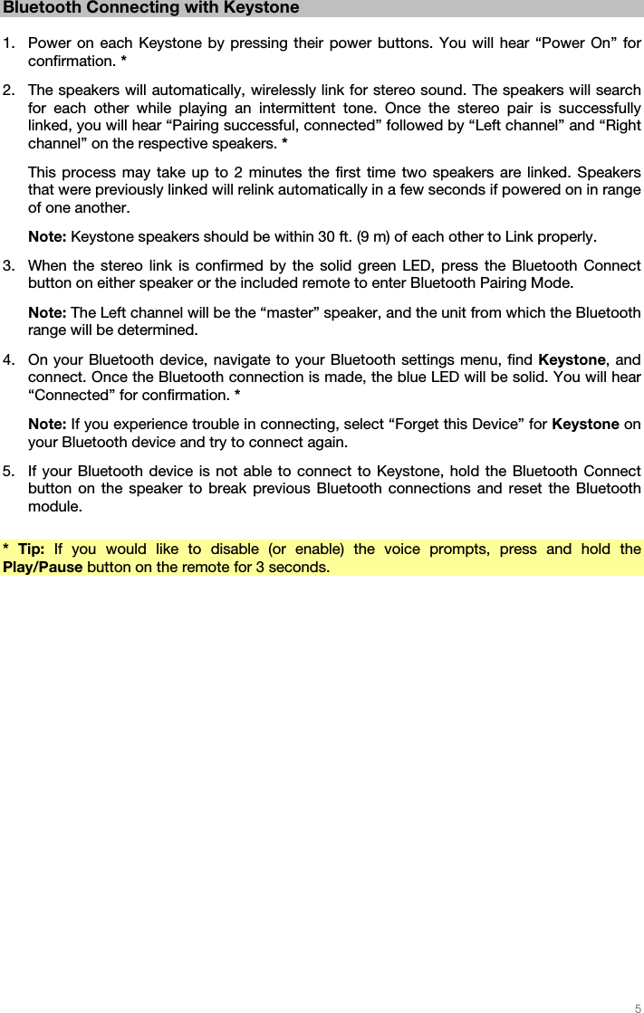   5   Bluetooth Connecting with Keystone  1. Power on each Keystone by pressing their power buttons. You will hear “Power On” for confirmation. * 2. The speakers will automatically, wirelessly link for stereo sound. The speakers will search for each other while playing an intermittent tone. Once the stereo pair is successfully linked, you will hear “Pairing successful, connected” followed by “Left channel” and “Right channel” on the respective speakers. * This process may take up to 2 minutes the first time two speakers are linked. Speakers that were previously linked will relink automatically in a few seconds if powered on in range of one another. Note: Keystone speakers should be within 30 ft. (9 m) of each other to Link properly.  3. When the stereo link is confirmed by the solid green LED, press the Bluetooth Connect button on either speaker or the included remote to enter Bluetooth Pairing Mode. Note: The Left channel will be the “master” speaker, and the unit from which the Bluetooth range will be determined. 4. On your Bluetooth device, navigate to your Bluetooth settings menu, find Keystone, and connect. Once the Bluetooth connection is made, the blue LED will be solid. You will hear “Connected” for confirmation. * Note: If you experience trouble in connecting, select “Forget this Device” for Keystone on your Bluetooth device and try to connect again. 5. If your Bluetooth device is not able to connect to Keystone, hold the Bluetooth Connect button on the speaker to break previous Bluetooth connections and reset the Bluetooth module.  * Tip: If you would like to disable (or enable) the voice prompts, press and hold the Play/Pause button on the remote for 3 seconds.   