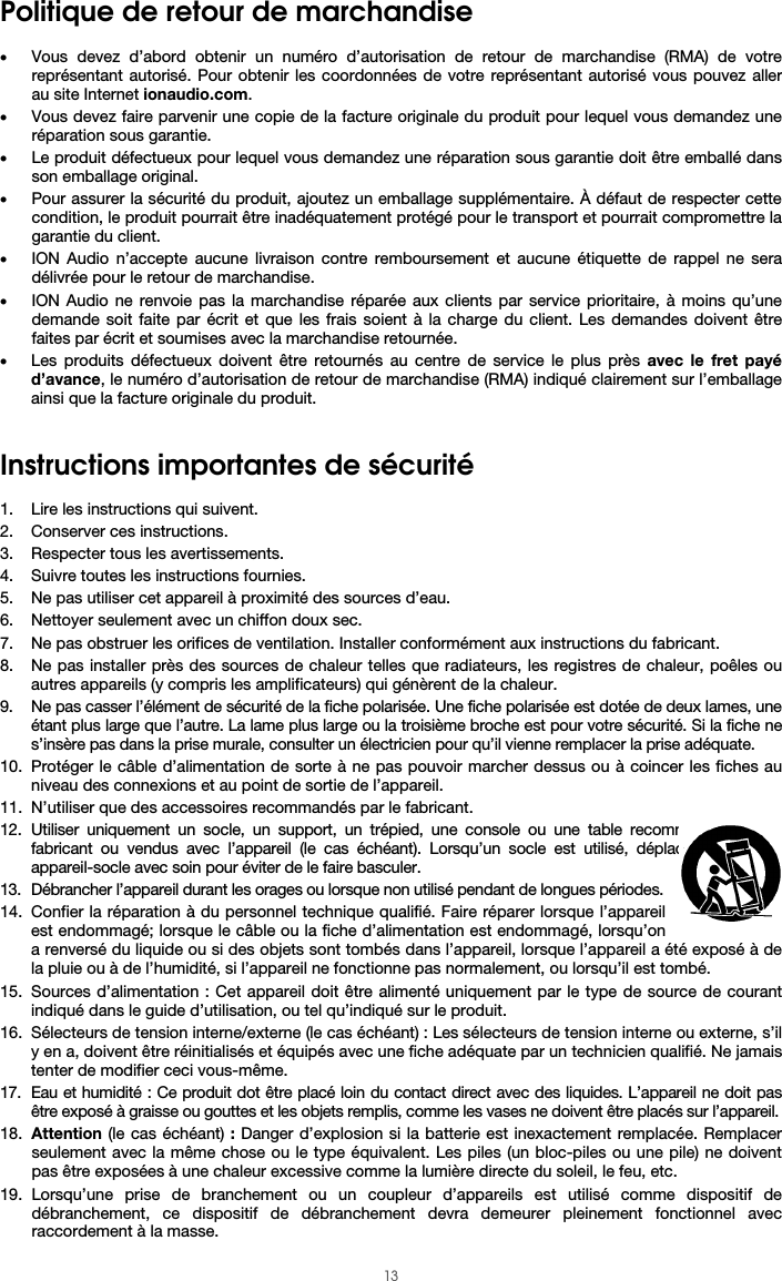  13 Politique de retour de marchandise  • Vous devez d’abord obtenir un numéro d’autorisation de retour de marchandise (RMA) de votre représentant autorisé. Pour obtenir les coordonnées de votre représentant autorisé vous pouvez aller au site Internet ionaudio.com. • Vous devez faire parvenir une copie de la facture originale du produit pour lequel vous demandez une réparation sous garantie. • Le produit défectueux pour lequel vous demandez une réparation sous garantie doit être emballé dans son emballage original.  • Pour assurer la sécurité du produit, ajoutez un emballage supplémentaire. À défaut de respecter cette condition, le produit pourrait être inadéquatement protégé pour le transport et pourrait compromettre la garantie du client.  • ION Audio n’accepte aucune livraison contre remboursement et aucune étiquette de rappel ne sera délivrée pour le retour de marchandise.  • ION Audio ne renvoie pas la marchandise réparée aux clients par service prioritaire, à moins qu’une demande soit faite par écrit et que les frais soient à la charge du client. Les demandes doivent être faites par écrit et soumises avec la marchandise retournée. • Les produits défectueux doivent être retournés au centre de service le plus près avec le fret payé d’avance, le numéro d’autorisation de retour de marchandise (RMA) indiqué clairement sur l’emballage ainsi que la facture originale du produit.    Instructions importantes de sécurité  1. Lire les instructions qui suivent. 2. Conserver ces instructions. 3. Respecter tous les avertissements. 4. Suivre toutes les instructions fournies. 5. Ne pas utiliser cet appareil à proximité des sources d’eau. 6. Nettoyer seulement avec un chiffon doux sec. 7. Ne pas obstruer les orifices de ventilation. Installer conformément aux instructions du fabricant. 8. Ne pas installer près des sources de chaleur telles que radiateurs, les registres de chaleur, poêles ou autres appareils (y compris les amplificateurs) qui génèrent de la chaleur. 9. Ne pas casser l’élément de sécurité de la fiche polarisée. Une fiche polarisée est dotée de deux lames, une étant plus large que l’autre. La lame plus large ou la troisième broche est pour votre sécurité. Si la fiche ne s’insère pas dans la prise murale, consulter un électricien pour qu’il vienne remplacer la prise adéquate.  10. Protéger le câble d’alimentation de sorte à ne pas pouvoir marcher dessus ou à coincer les fiches au niveau des connexions et au point de sortie de l’appareil.  11. N’utiliser que des accessoires recommandés par le fabricant. 12. Utiliser uniquement un socle, un support, un trépied, une console ou une table recommandés par le fabricant ou vendus avec l’appareil (le cas échéant). Lorsqu’un socle est utilisé, déplacer l’ensemble appareil-socle avec soin pour éviter de le faire basculer. 13. Débrancher l’appareil durant les orages ou lorsque non utilisé pendant de longues périodes. 14. Confier la réparation à du personnel technique qualifié. Faire réparer lorsque l’appareil est endommagé; lorsque le câble ou la fiche d’alimentation est endommagé, lorsqu’on a renversé du liquide ou si des objets sont tombés dans l’appareil, lorsque l’appareil a été exposé à de la pluie ou à de l’humidité, si l’appareil ne fonctionne pas normalement, ou lorsqu’il est tombé. 15. Sources d’alimentation : Cet appareil doit être alimenté uniquement par le type de source de courant indiqué dans le guide d’utilisation, ou tel qu’indiqué sur le produit. 16. Sélecteurs de tension interne/externe (le cas échéant) : Les sélecteurs de tension interne ou externe, s’il y en a, doivent être réinitialisés et équipés avec une fiche adéquate par un technicien qualifié. Ne jamais tenter de modifier ceci vous-même. 17. Eau et humidité : Ce produit dot être placé loin du contact direct avec des liquides. L’appareil ne doit pas être exposé à graisse ou gouttes et les objets remplis, comme les vases ne doivent être placés sur l’appareil. 18. Attention (le cas échéant) : Danger d’explosion si la batterie est inexactement remplacée. Remplacer seulement avec la même chose ou le type équivalent. Les piles (un bloc-piles ou une pile) ne doivent pas être exposées à une chaleur excessive comme la lumière directe du soleil, le feu, etc. 19. Lorsqu’une prise de branchement ou un coupleur d’appareils est utilisé comme dispositif de débranchement, ce dispositif de débranchement devra demeurer pleinement fonctionnel avec raccordement à la masse. 