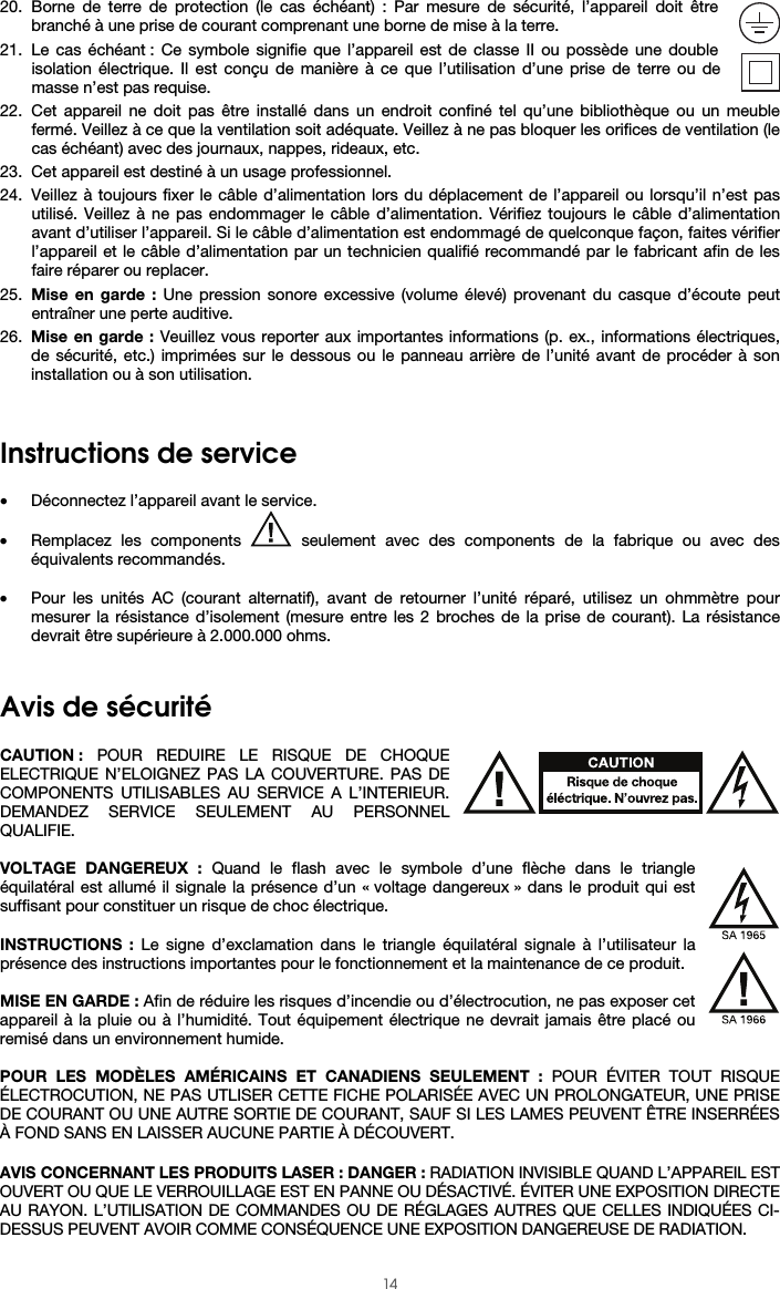  14 20. Borne de terre de protection (le cas échéant) : Par mesure de sécurité, l’appareil doit être branché à une prise de courant comprenant une borne de mise à la terre. 21. Le cas échéant : Ce symbole signifie que l’appareil est de classe II ou possède une double isolation électrique. Il est conçu de manière à ce que l’utilisation d’une prise de terre ou de masse n’est pas requise. 22. Cet appareil ne doit pas être installé dans un endroit confiné tel qu’une bibliothèque ou un meuble fermé. Veillez à ce que la ventilation soit adéquate. Veillez à ne pas bloquer les orifices de ventilation (le cas échéant) avec des journaux, nappes, rideaux, etc. 23. Cet appareil est destiné à un usage professionnel. 24. Veillez à toujours fixer le câble d’alimentation lors du déplacement de l’appareil ou lorsqu’il n’est pas utilisé. Veillez à ne pas endommager le câble d’alimentation. Vérifiez toujours le câble d’alimentation avant d’utiliser l’appareil. Si le câble d’alimentation est endommagé de quelconque façon, faites vérifier l’appareil et le câble d’alimentation par un technicien qualifié recommandé par le fabricant afin de les faire réparer ou replacer. 25. Mise en garde : Une pression sonore excessive (volume élevé) provenant du casque d’écoute peut entraîner une perte auditive. 26. Mise en garde : Veuillez vous reporter aux importantes informations (p. ex., informations électriques, de sécurité, etc.) imprimées sur le dessous ou le panneau arrière de l’unité avant de procéder à son installation ou à son utilisation.   Instructions de service   • Déconnectez l’appareil avant le service. • Remplacez les components   seulement avec des components de la fabrique ou avec des équivalents recommandés.  • Pour les unités AC (courant alternatif), avant de retourner l’unité réparé, utilisez un ohmmètre pour mesurer la résistance d’isolement (mesure entre les 2 broches de la prise de courant). La résistance devrait être supérieure à 2.000.000 ohms.   Avis de sécurité  CAUTION : POUR REDUIRE LE RISQUE DE CHOQUE ELECTRIQUE N’ELOIGNEZ PAS LA COUVERTURE. PAS DE COMPONENTS UTILISABLES AU SERVICE A L’INTERIEUR. DEMANDEZ SERVICE SEULEMENT AU PERSONNEL QUALIFIE.  VOLTAGE DANGEREUX : Quand le flash avec le symbole d’une flèche dans le triangle équilatéral est allumé il signale la présence d’un « voltage dangereux » dans le produit qui est suffisant pour constituer un risque de choc électrique.  INSTRUCTIONS : Le signe d’exclamation dans le triangle équilatéral signale à l’utilisateur la présence des instructions importantes pour le fonctionnement et la maintenance de ce produit.  MISE EN GARDE : Afin de réduire les risques d’incendie ou d’électrocution, ne pas exposer cet appareil à la pluie ou à l’humidité. Tout équipement électrique ne devrait jamais être placé ou remisé dans un environnement humide.  POUR LES MODÈLES AMÉRICAINS ET CANADIENS SEULEMENT : POUR ÉVITER TOUT RISQUE ÉLECTROCUTION, NE PAS UTLISER CETTE FICHE POLARISÉE AVEC UN PROLONGATEUR, UNE PRISE DE COURANT OU UNE AUTRE SORTIE DE COURANT, SAUF SI LES LAMES PEUVENT ÊTRE INSERRÉES À FOND SANS EN LAISSER AUCUNE PARTIE À DÉCOUVERT.  AVIS CONCERNANT LES PRODUITS LASER : DANGER : RADIATION INVISIBLE QUAND L’APPAREIL EST OUVERT OU QUE LE VERROUILLAGE EST EN PANNE OU DÉSACTIVÉ. ÉVITER UNE EXPOSITION DIRECTE AU RAYON. L’UTILISATION DE COMMANDES OU DE RÉGLAGES AUTRES QUE CELLES INDIQUÉES CI-DESSUS PEUVENT AVOIR COMME CONSÉQUENCE UNE EXPOSITION DANGEREUSE DE RADIATION. 