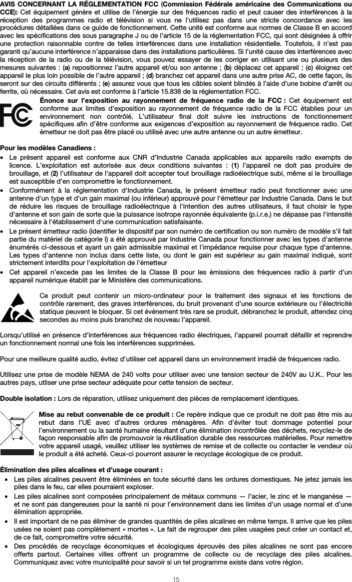  15 AVIS CONCERNANT LA RÉGLEMENTATION FCC (Commission Fédérale américaine des Communications ou CCE): Cet équipement génère et utilise de l’énergie sur des fréquences radio et peut causer des interférences à la réception des programmes radio et télévision si vous ne l’utilisez pas dans une stricte concordance avec les procédures détaillées dans ce guide de fonctionnement. Cette unité est conforme aux normes de Classe B en accord avec les spécifications des sous paragraphe J ou de l’article 15 de la réglementation FCC, qui sont désignées à offrir une protection raisonnable contre de telles interférences dans une installation résidentielle. Toutefois, il n’est pas garanti qu’aucune interférence n’apparaisse dans des installations particulières. Si l’unité cause des interférences avec la réception de la radio ou de la télévision, vous pouvez essayer de les corriger en utilisant une ou plusieurs des mesures suivantes : (a) repositionnez l’autre appareil et/ou son antenne ; (b) déplacez cet appareil ; (c) éloignez cet appareil le plus loin possible de l’autre appareil ; (d) branchez cet appareil dans une autre prise AC, de cette façon, ils seront sur des circuits différents ; (e) assurez vous que tous les câbles soient blindés à l’aide d’une bobine d’arrêt ou ferrite, où nécessaire. Cet avis est conforme à l’article 15.838 de la réglementation FCC. Énonce sur l’exposition au rayonnement de fréquence radio de la FCC : Cet équipement est conforme aux limites d’exposition au rayonnement de fréquence radio de la FCC établies pour un environnement non contrôlé. L’utilisateur final doit suivre les instructions de fonctionnement spécifiques afin d’être conforme aux exigences d’exposition au rayonnement de fréquence radio. Cet émetteur ne doit pas être placé ou utilisé avec une autre antenne ou un autre émetteur.  Pour les modèles Canadiens : • Le présent appareil est conforme aux CNR d’Industrie Canada applicables aux appareils radio exempts de licence. L’exploitation est autorisée aux deux conditions suivantes : (1) l’appareil ne doit pas produire de brouillage, et (2) l’utilisateur de l’appareil doit accepter tout brouillage radioélectrique subi, même si le brouillage est susceptible d’en compromettre le fonctionnement. • Conformément à la réglementation d&apos;Industrie Canada, le présent émetteur radio peut fonctionner avec une antenne d&apos;un type et d&apos;un gain maximal (ou inférieur) approuvé pour l&apos;émetteur par Industrie Canada. Dans le but de réduire les risques de brouillage radioélectrique à l&apos;intention des autres utilisateurs, il faut choisir le type d&apos;antenne et son gain de sorte que la puissance isotrope rayonnée équivalente (p.i.r.e.) ne dépasse pas l&apos;intensité nécessaire à l&apos;établissement d&apos;une communication satisfaisante. • Le présent émetteur radio (identifier le dispositif par son numéro de certification ou son numéro de modèle s&apos;il fait partie du matériel de catégorie I) a été approuvé par Industrie Canada pour fonctionner avec les types d&apos;antenne énumérés ci-dessous et ayant un gain admissible maximal et l&apos;impédance requise pour chaque type d&apos;antenne. Les types d&apos;antenne non inclus dans cette liste, ou dont le gain est supérieur au gain maximal indiqué, sont strictement interdits pour l&apos;exploitation de l&apos;émetteur • Cet appareil n’excede pas les limites de la Classe B pour les émissions des fréquences radio à partir d’un appareil numérique établit par le Ministère des communications.  Ce produit peut contenir un micro-ordinateur pour le traitement des signaux et les fonctions de contrôle rarement, des graves interférences, du bruit provenant d’une source extérieure ou l’électricité statique peuvent le bloquer. Si cet événement très rare se produit, débranchez le produit, attendez cinq secondes au moins puis branchez de nouveau l’appareil.  Lorsqu’utilisé en présence d’interférences aux fréquences radio électriques, l’appareil pourrait défaillir et reprendre un fonctionnement normal une fois les interférences supprimées.  Pour une meilleure qualité audio, évitez d’utiliser cet appareil dans un environnement irradié de fréquences radio.  Utilisez une prise de modèle NEMA de 240 volts pour utiliser avec une tension secteur de 240V au U.K.. Pour les autres pays, utliser une prise secteur adéquate pour cette tension de secteur.  Double isolation : Lors de réparation, utilisez uniquement des pièces de remplacement identiques.  Mise au rebut convenable de ce produit : Ce repère indique que ce produit ne doit pas être mis au rebut dans l’UE avec d’autres ordures ménagères. Afin d’éviter tout dommage potentiel pour l’environnement ou la santé humaine résultant d’une élimination incontrôlée des déchets, recyclez-le de façon responsable afin de promouvoir la réutilisation durable des ressources matérielles. Pour remettre votre appareil usagé, veuillez utiliser les systèmes de remise et de collecte ou contacter le vendeur où le produit a été acheté. Ceux-ci pourront assurer le recyclage écologique de ce produit.  Élimination des piles alcalines et d’usage courant : • Les piles alcalines peuvent être éliminées en toute sécurité dans les ordures domestiques. Ne jetez jamais les piles dans le feu, car elles pourraient exploser. • Les piles alcalines sont composées principalement de métaux communs — l’acier, le zinc et le manganèse — et ne sont pas dangereuses pour la santé ni pour l’environnement dans les limites d’un usage normal et d’une élimination appropriée. • Il est important de ne pas éliminer de grandes quantités de piles alcalines en même temps. Il arrive que les piles usées ne soient pas complètement « mortes ». Le fait de regrouper des piles usagées peut créer un contact et, de ce fait, compromettre votre sécurité. • Des procédés de recyclage économiques et écologiques éprouvés des piles alcalines ne sont pas encore offerts partout. Certaines villes offrent un programme de collecte ou de recyclage des piles alcalines. Communiquez avec votre municipalité pour savoir si un tel programme existe dans votre région. 