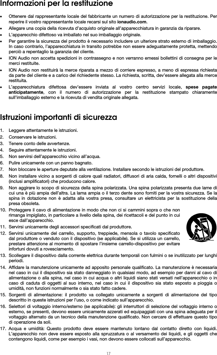  17 Informazioni per la restituzione  • Ottenere dal rappresentante locale del fabbricante un numero di autorizzazione per la restituzione. Per reperire il vostro rappresentante locale recarsi sul sito ionaudio.com.  • Allegare una copia della ricevuta d’acquisto originale all’apparecchiatura in garanzia da riparare. • L’apparecchio difettoso va imballato nel suo imballaggio originale.  • Per garantire la sicurezza del prodotto è necessario includere un ulteriore strato esterno di imballaggio. In caso contrario, l’apparecchiatura in transito potrebbe non essere adeguatamente protetta, mettendo perciò a repentaglio la garanzia del cliente.  • ION Audio non accetta spedizioni in contrassegno e non verranno emessi bollettini di consegna per le merci restituite.  • ION Audio non restituirà la merce riparata a mezzo di corriere espresso, a meno di espressa richiesta da parte del cliente e a carico del richiedente stesso. La richiesta, scritta, dev’essere allegata alla merce restituita. • L’apparecchiatura difettosa dev’essere inviata al vostro centro servizi locale, spese pagate anticipatamente, con il numero di autorizzazione per la restituzione stampato chiaramente sull’imballaggio esterno e la ricevuta di vendita originale allegata.   Istruzioni importanti di sicurezza  1. Leggere attentamente le istruzioni. 2. Conservare le istruzioni. 3. Tenere conto delle avvertenze. 4. Seguire attentamente le istruzioni. 5. Non servirsi dell’apparecchio vicino all’acqua. 6. Pulire unicamente con un panno bagnato. 7. Non bloccare le aperture deputate alla ventilazione. Installare secondo le istruzioni del produttore. 8. Non installare vicino a sorgenti di calore quali radiatori, diffusori di aria calda, fornelli o altri dispositivi (inclusi amplificatori) che producono calore. 9. Non aggirare lo scopo di sicurezza della spina polarizzata. Una spina polarizzata presenta due lame di cui una è più ampia dell’altra. La lama ampia o il terzo dente sono forniti per la vostra sicurezza. Se la spina in dotazione non è adatta alla vostra presa, consultare un elettricista per la sostituzione della presa obsoleta.  10. Proteggere il cavo di alimentazione in modo che non ci si cammini sopra o che non rimanga impigliato, in particolare a livello della spina, dei ricettacoli e del punto in cui esce dall’apparecchio. 11. Servirsi unicamente degli accessori specificati dal produttore. 12. Servirsi unicamente del carrello, supporto, treppiede, mensola o tavolo specificato dal produttore o venduto con il dispositivo (se applicabile). Se si utilizza un carrello, prestare attenzione al momento di spostare l’insieme carrello-dispositivo per evitare infortuni dovuti a rovesciamento. 13. Scollegare il dispositivo dalla corrente elettrica durante temporali con fulmini o se inutilizzato per lunghi periodi. 14. Affidare la manutenzione unicamente ad apposito personale qualificato. La manutenzione è necessaria nel caso in cui il dispositivo sia stato danneggiato in qualsiasi modo, ad esempio per danni al cavo di alimentazione o alla spina, nel caso in cui acqua o altri liquidi siano stati versati nell’apparecchio o in caso di caduta di oggetti al suo interno, nel caso in cui il dispositivo sia stato esposto a pioggia o umidità, non funzioni normalmente o sia stato fatto cadere. 15. Sorgenti di alimentazione: il prodotto va collegato unicamente a sorgenti di alimentazione del tipo descritto in queste istruzioni per l’uso, o come indicato sull’apparecchio. 16. Selettori di voltaggio interno/esterno (se applicabile): gli interruttori di selezione del voltaggio interno o esterno, se presenti, devono essere unicamente azzerati ed equipaggiati con una spina adeguata per il voltaggio alternato da un tecnico della manutenzione qualificato. Non cercare di effettuare questo tipo di operazione da soli. 17. Acqua e umidità: Questo prodotto deve essere mantenuto lontano dal contatto diretto con liquidi. L’apparecchio non deve essere esposto alla spruzzatura o al versamento dei liquidi, e gli oggetti che contengono liquidi, come per esempio i vasi, non devono essere collocati sull’apparecchio. 