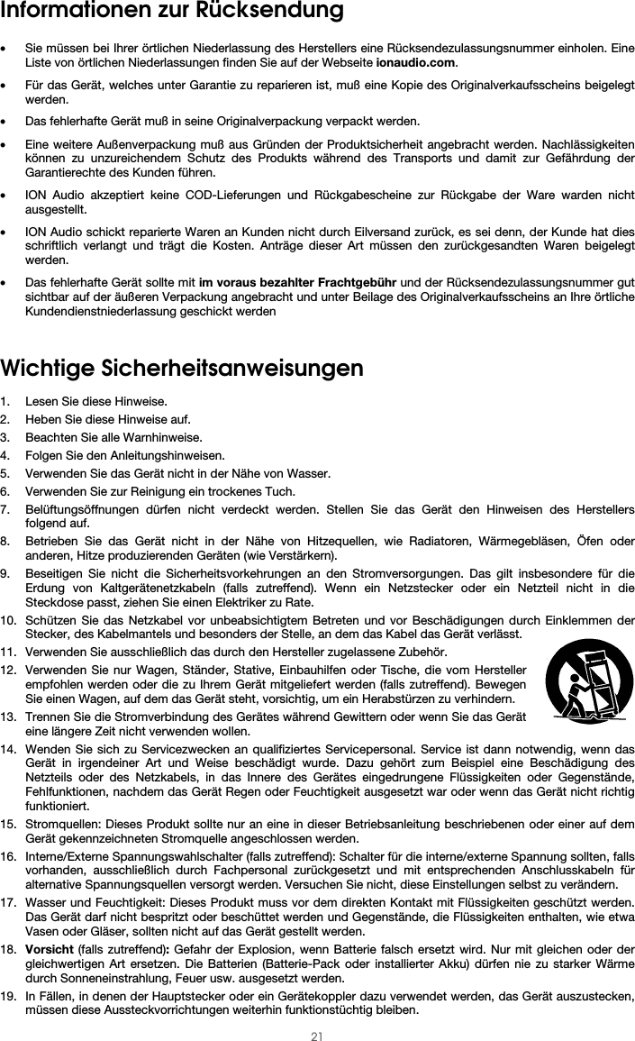  21 Informationen zur Rücksendung  • Sie müssen bei Ihrer örtlichen Niederlassung des Herstellers eine Rücksendezulassungsnummer einholen. Eine Liste von örtlichen Niederlassungen finden Sie auf der Webseite ionaudio.com.  • Für das Gerät, welches unter Garantie zu reparieren ist, muß eine Kopie des Originalverkaufsscheins beigelegt werden. • Das fehlerhafte Gerät muß in seine Originalverpackung verpackt werden.  • Eine weitere Außenverpackung muß aus Gründen der Produktsicherheit angebracht werden. Nachlässigkeiten können zu unzureichendem Schutz des Produkts während des Transports und damit zur Gefährdung der Garantierechte des Kunden führen.  • ION Audio akzeptiert keine COD-Lieferungen und Rückgabescheine zur Rückgabe der Ware warden nicht ausgestellt.  • ION Audio schickt reparierte Waren an Kunden nicht durch Eilversand zurück, es sei denn, der Kunde hat dies schriftlich verlangt und trägt die Kosten. Anträge dieser Art müssen den zurückgesandten Waren beigelegt werden. • Das fehlerhafte Gerät sollte mit im voraus bezahlter Frachtgebühr und der Rücksendezulassungsnummer gut sichtbar auf der äußeren Verpackung angebracht und unter Beilage des Originalverkaufsscheins an Ihre örtliche Kundendienstniederlassung geschickt werden  Wichtige Sicherheitsanweisungen  1. Lesen Sie diese Hinweise. 2. Heben Sie diese Hinweise auf. 3. Beachten Sie alle Warnhinweise. 4. Folgen Sie den Anleitungshinweisen. 5. Verwenden Sie das Gerät nicht in der Nähe von Wasser. 6. Verwenden Sie zur Reinigung ein trockenes Tuch.  7. Belüftungsöffnungen dürfen nicht verdeckt werden. Stellen Sie das Gerät den Hinweisen des Herstellers folgend auf.  8. Betrieben Sie das Gerät nicht in der Nähe von Hitzequellen, wie Radiatoren, Wärmegebläsen, Öfen oder anderen, Hitze produzierenden Geräten (wie Verstärkern). 9. Beseitigen Sie nicht die Sicherheitsvorkehrungen an den Stromversorgungen. Das gilt insbesondere für die Erdung von Kaltgerätenetzkabeln (falls zutreffend). Wenn ein Netzstecker oder ein Netzteil nicht in die Steckdose passt, ziehen Sie einen Elektriker zu Rate.  10. Schützen Sie das Netzkabel vor unbeabsichtigtem Betreten und vor Beschädigungen durch Einklemmen der Stecker, des Kabelmantels und besonders der Stelle, an dem das Kabel das Gerät verlässt.  11. Verwenden Sie ausschließlich das durch den Hersteller zugelassene Zubehör.  12. Verwenden Sie nur Wagen, Ständer, Stative, Einbauhilfen oder Tische, die vom Hersteller empfohlen werden oder die zu Ihrem Gerät mitgeliefert werden (falls zutreffend). Bewegen Sie einen Wagen, auf dem das Gerät steht, vorsichtig, um ein Herabstürzen zu verhindern. 13. Trennen Sie die Stromverbindung des Gerätes während Gewittern oder wenn Sie das Gerät eine längere Zeit nicht verwenden wollen.  14. Wenden Sie sich zu Servicezwecken an qualifiziertes Servicepersonal. Service ist dann notwendig, wenn das Gerät in irgendeiner Art und Weise beschädigt wurde. Dazu gehört zum Beispiel eine Beschädigung des Netzteils oder des Netzkabels, in das Innere des Gerätes eingedrungene Flüssigkeiten oder Gegenstände, Fehlfunktionen, nachdem das Gerät Regen oder Feuchtigkeit ausgesetzt war oder wenn das Gerät nicht richtig funktioniert.  15. Stromquellen: Dieses Produkt sollte nur an eine in dieser Betriebsanleitung beschriebenen oder einer auf dem Gerät gekennzeichneten Stromquelle angeschlossen werden. 16. Interne/Externe Spannungswahlschalter (falls zutreffend): Schalter für die interne/externe Spannung sollten, falls vorhanden, ausschließlich durch Fachpersonal zurückgesetzt und mit entsprechenden Anschlusskabeln für alternative Spannungsquellen versorgt werden. Versuchen Sie nicht, diese Einstellungen selbst zu verändern. 17. Wasser und Feuchtigkeit: Dieses Produkt muss vor dem direkten Kontakt mit Flüssigkeiten geschützt werden. Das Gerät darf nicht bespritzt oder beschüttet werden und Gegenstände, die Flüssigkeiten enthalten, wie etwa Vasen oder Gläser, sollten nicht auf das Gerät gestellt werden. 18. Vorsicht (falls zutreffend): Gefahr der Explosion, wenn Batterie falsch ersetzt wird. Nur mit gleichen oder der gleichwertigen Art ersetzen. Die Batterien (Batterie-Pack oder installierter Akku) dürfen nie zu starker Wärme durch Sonneneinstrahlung, Feuer usw. ausgesetzt werden. 19. In Fällen, in denen der Hauptstecker oder ein Gerätekoppler dazu verwendet werden, das Gerät auszustecken, müssen diese Aussteckvorrichtungen weiterhin funktionstüchtig bleiben.  