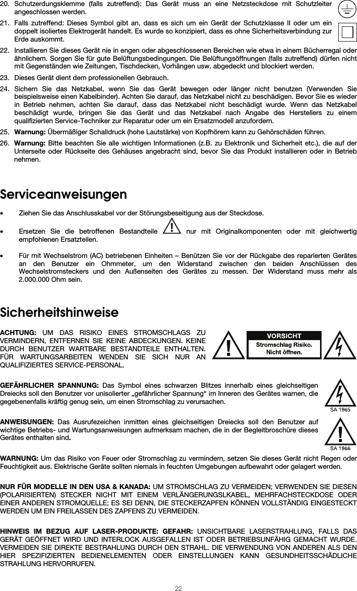  22 20. Schutzerdungsklemme (falls zutreffend): Das Gerät muss an eine Netzsteckdose mit Schutzleiter angeschlossen werden. 21. Falls zutreffend: Dieses Symbol gibt an, dass es sich um ein Gerät der Schutzklasse II oder um ein doppelt isoliertes Elektrogerät handelt. Es wurde so konzipiert, dass es ohne Sicherheitsverbindung zur Erde auskommt. 22. Installieren Sie dieses Gerät nie in engen oder abgeschlossenen Bereichen wie etwa in einem Bücherregal oder ähnlichem. Sorgen Sie für gute Belüftungsbedingungen. Die Belüftungsöffnungen (falls zutreffend) dürfen nicht mit Gegenständen wie Zeitungen, Tischdecken, Vorhängen usw. abgedeckt und blockiert werden. 23. Dieses Gerät dient dem professionellen Gebrauch. 24. Sichern Sie das Netzkabel, wenn Sie das Gerät bewegen oder länger nicht benutzen (Verwenden Sie beispielsweise einen Kabelbinder). Achten Sie darauf, das Netzkabel nicht zu beschädigen. Bevor Sie es wieder in Betrieb nehmen, achten Sie darauf, dass das Netzkabel nicht beschädigt wurde. Wenn das Netzkabel beschädigt wurde, bringen Sie das Gerät und das Netzkabel nach Angabe des Herstellers zu einem qualifizierten Service-Techniker zur Reparatur oder um ein Ersatzmodell anzufordern. 25. Warnung: Übermäßiger Schalldruck (hohe Lautstärke) von Kopfhörern kann zu Gehörschäden führen. 26. Warnung: Bitte beachten Sie alle wichtigen Informationen (z.B. zu Elektronik und Sicherheit etc.), die auf der Unterseite oder Rückseite des Gehäuses angebracht sind, bevor Sie das Produkt installieren oder in Betrieb nehmen.   Serviceanweisungen  • Ziehen Sie das Anschlusskabel vor der Störungsbeseitigung aus der Steckdose.  • Ersetzen Sie die betroffenen Bestandteile   nur mit Originalkomponenten oder mit gleichwertig empfohlenen Ersatzteilen.  • Für mit Wechselstrom (AC) betriebenen Einheiten – Benützen Sie vor der Rückgabe des reparierten Gerätes an den Benutzer ein Ohmmeter, um den Widerstand zwischen den beiden Anschlüssen des Wechselstromsteckers und den Außenseiten des Gerätes zu messen. Der Widerstand muss mehr als 2.000.000 Ohm sein.   Sicherheitshinweise  ACHTUNG: UM DAS RISIKO EINES STROMSCHLAGS ZU VERMINDERN, ENTFERNEN SIE KEINE ABDECKUNGEN. KEINE DURCH BENUTZER WARTBARE BESTANDTEILE ENTHALTEN. FÜR WARTUNGSARBEITEN WENDEN SIE SICH NUR AN QUALIFIZIERTES SERVICE-PERSONAL.  GEFÄHRLICHER SPANNUNG: Das Symbol eines schwarzen Blitzes innerhalb eines gleichseitigen Dreiecks soll den Benutzer vor unisolierter „gefährlicher Spannung“ im Inneren des Gerätes warnen, die gegebenenfalls kräftig genug sein, um einen Stromschlag zu verursachen.  ANWEISUNGEN: Das Ausrufezeichen inmitten eines gleichseitigen Dreiecks soll den Benutzer auf wichtige Betriebs- und Wartungsanweisungen aufmerksam machen, die in der Begleitbroschüre dieses Gerätes enthalten sind.  WARNUNG: Um das Risiko von Feuer oder Stromschlag zu vermindern, setzen Sie dieses Gerät nicht Regen oder Feuchtigkeit aus. Elektrische Geräte sollten niemals in feuchten Umgebungen aufbewahrt oder gelagert werden.  NUR FÜR MODELLE IN DEN USA &amp; KANADA: UM STROMSCHLAG ZU VERMEIDEN; VERWENDEN SIE DIESEN (POLARISIERTEN) STECKER NICHT MIT EINEM VERLÄNGERUNGSLKABEL, MEHRFACHSTECKDOSE ODER EINER ANDEREN STROMQUELLE; ES SEI DENN, DIE STECKERZAPFEN KÖNNEN VOLLSTÄNDIG EINGESTECKT WERDEN UM EIN FREILASSEN DES ZAPFENS ZU VERMEIDEN.  HINWEIS IM BEZUG AUF LASER-PRODUKTE: GEFAHR: UNSICHTBARE LASERSTRAHLUNG, FALLS DAS GERÄT GEÖFFNET WIRD UND INTERLOCK AUSGEFALLEN IST ODER BETRIEBSUNFÄHIG GEMACHT WURDE. VERMEIDEN SIE DIREKTE BESTRAHLUNG DURCH DEN STRAHL. DIE VERWENDUNG VON ANDEREN ALS DEN HIER SPEZIFIZIERTEN BEDIENELEMENTEN ODER EINSTELLUNGEN KANN GESUNDHEITSSCHÄDLICHE STRAHLUNG HERVORRUFEN. 