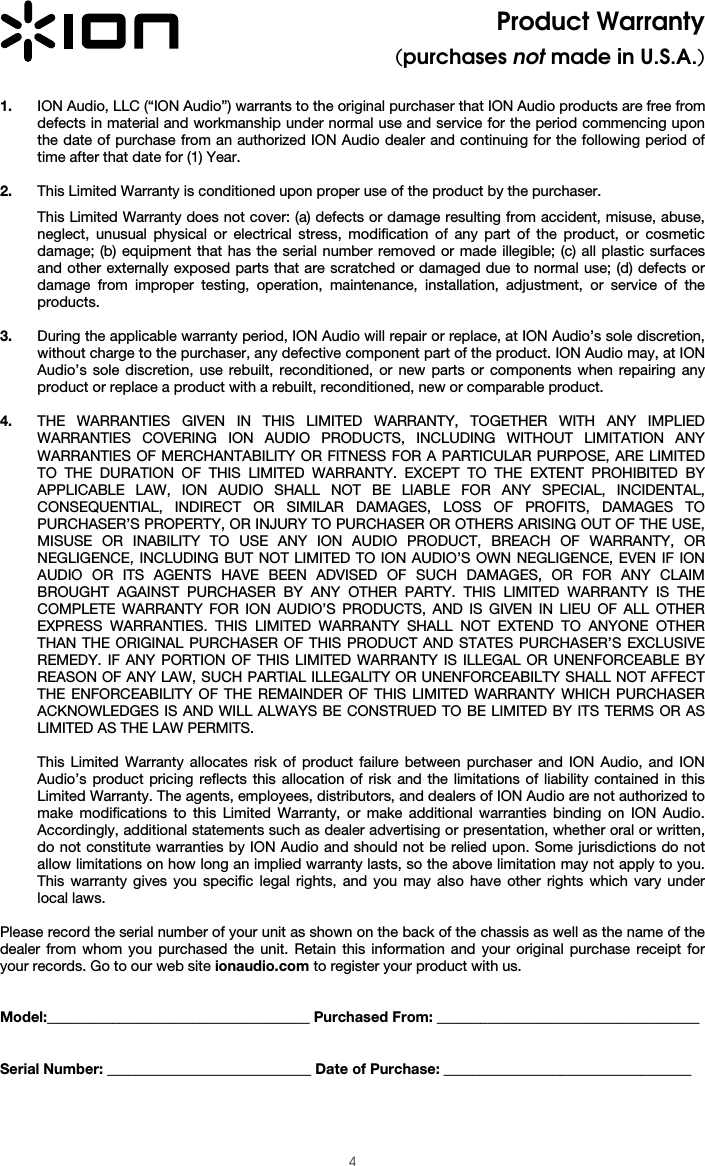  4 Product Warranty (purchases not made in U.S.A.)  1. ION Audio, LLC (“ION Audio”) warrants to the original purchaser that ION Audio products are free from defects in material and workmanship under normal use and service for the period commencing upon the date of purchase from an authorized ION Audio dealer and continuing for the following period of time after that date for (1) Year.   2. This Limited Warranty is conditioned upon proper use of the product by the purchaser.  This Limited Warranty does not cover: (a) defects or damage resulting from accident, misuse, abuse, neglect, unusual physical or electrical stress, modification of any part of the product, or cosmetic damage; (b) equipment that has the serial number removed or made illegible; (c) all plastic surfaces and other externally exposed parts that are scratched or damaged due to normal use; (d) defects or damage from improper testing, operation, maintenance, installation, adjustment, or service of the products.  3. During the applicable warranty period, ION Audio will repair or replace, at ION Audio’s sole discretion, without charge to the purchaser, any defective component part of the product. ION Audio may, at ION Audio’s sole discretion, use rebuilt, reconditioned, or new parts or components when repairing any product or replace a product with a rebuilt, reconditioned, new or comparable product.   4. THE WARRANTIES GIVEN IN THIS LIMITED WARRANTY, TOGETHER WITH ANY IMPLIED WARRANTIES COVERING ION AUDIO PRODUCTS, INCLUDING WITHOUT LIMITATION ANY WARRANTIES OF MERCHANTABILITY OR FITNESS FOR A PARTICULAR PURPOSE, ARE LIMITED TO THE DURATION OF THIS LIMITED WARRANTY. EXCEPT TO THE EXTENT PROHIBITED BY APPLICABLE LAW, ION AUDIO SHALL NOT BE LIABLE FOR ANY SPECIAL, INCIDENTAL, CONSEQUENTIAL, INDIRECT OR SIMILAR DAMAGES, LOSS OF PROFITS, DAMAGES TO PURCHASER’S PROPERTY, OR INJURY TO PURCHASER OR OTHERS ARISING OUT OF THE USE, MISUSE OR INABILITY TO USE ANY ION AUDIO PRODUCT, BREACH OF WARRANTY, OR NEGLIGENCE, INCLUDING BUT NOT LIMITED TO ION AUDIO’S OWN NEGLIGENCE, EVEN IF ION AUDIO OR ITS AGENTS HAVE BEEN ADVISED OF SUCH DAMAGES, OR FOR ANY CLAIM BROUGHT AGAINST PURCHASER BY ANY OTHER PARTY. THIS LIMITED WARRANTY IS THE COMPLETE WARRANTY FOR ION AUDIO’S PRODUCTS, AND IS GIVEN IN LIEU OF ALL OTHER EXPRESS WARRANTIES. THIS LIMITED WARRANTY SHALL NOT EXTEND TO ANYONE OTHER THAN THE ORIGINAL PURCHASER OF THIS PRODUCT AND STATES PURCHASER’S EXCLUSIVE REMEDY. IF ANY PORTION OF THIS LIMITED WARRANTY IS ILLEGAL OR UNENFORCEABLE BY REASON OF ANY LAW, SUCH PARTIAL ILLEGALITY OR UNENFORCEABILTY SHALL NOT AFFECT THE ENFORCEABILITY OF THE REMAINDER OF THIS LIMITED WARRANTY WHICH PURCHASER ACKNOWLEDGES IS AND WILL ALWAYS BE CONSTRUED TO BE LIMITED BY ITS TERMS OR AS LIMITED AS THE LAW PERMITS.  This Limited Warranty allocates risk of product failure between purchaser and ION Audio, and ION Audio’s product pricing reflects this allocation of risk and the limitations of liability contained in this Limited Warranty. The agents, employees, distributors, and dealers of ION Audio are not authorized to make modifications to this Limited Warranty, or make additional warranties binding on ION Audio. Accordingly, additional statements such as dealer advertising or presentation, whether oral or written, do not constitute warranties by ION Audio and should not be relied upon. Some jurisdictions do not allow limitations on how long an implied warranty lasts, so the above limitation may not apply to you. This warranty gives you specific legal rights, and you may also have other rights which vary under local laws.   Please record the serial number of your unit as shown on the back of the chassis as well as the name of the dealer from whom you purchased the unit. Retain this information and your original purchase receipt for your records. Go to our web site ionaudio.com to register your product with us.   Model:____________________________________ Purchased From: ____________________________________   Serial Number: ____________________________ Date of Purchase: __________________________________  