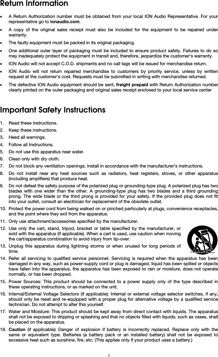  5 Return Information  • A Return Authorization number must be obtained from your local ION Audio Representative. For your representative go to ionaudio.com.  • A copy of the original sales receipt must also be included for the equipment to be repaired under warranty. • The faulty equipment must be packed in its original packaging.  • One additional outer layer of packaging must be included to ensure product safety. Failures to do so may inadequately protect the equipment in transit and, therefore, jeopardize the customer’s warranty.  • ION Audio will not accept C.O.D. shipments and no call tags will be issued for merchandise return.  • ION Audio will not return repaired merchandise to customers by priority service, unless by written request at the customer’s cost. Requests must be submitted in writing with merchandise returned. • The defective ION Audio equipment should be sent, freight prepaid with Return Authorization number clearly printed on the outer packaging and original sales receipt enclosed to your local service center    Important Safety Instructions  1. Read these instructions. 2. Keep these instructions. 3. Heed all warnings. 4. Follow all Instructions. 5. Do not use this apparatus near water. 6. Clean only with dry cloth. 7. Do not block any ventilation openings. Install in accordance with the manufacturer’s instructions. 8. Do not install near any heat sources such as radiators, heat registers, stoves, or other apparatus (including amplifiers) that produce heat. 9. Do not defeat the safety purpose of the polarized plug or grounding-type plug. A polarized plug has two blades with one wider than the other. A grounding-type plug has two blades and a third grounding prong. The wide blade or the third prong is provided for your safety. If the provided plug does not fit into your outlet, consult an electrician for replacement of the obsolete outlet.  10. Protect the power cord from being walked on or pinched particularly at plugs, convenience receptacles, and the point where they exit from the apparatus. 11. Only use attachment/accessories specified by the manufacturer. 12. Use only the cart, stand, tripod, bracket or table specified by the manufacturer, or sold with the apparatus (if applicable). When a cart is used, use caution when moving the cart/apparatus combination to avoid injury from tip-over. 13. Unplug this apparatus during lightning storms or when unused for long periods of time. 14. Refer all servicing to qualified service personnel. Servicing is required when the apparatus has been damaged in any way, such as power-supply cord or plug is damaged, liquid has been spilled or objects have fallen into the apparatus, the apparatus has been exposed to rain or moisture, does not operate normally, or has been dropped. 15. Power Sources: This product should be connected to a power supply only of the type described in these operating instructions, or as marked on the unit. 16. Internal/External Voltage Selectors (if applicable): Internal or external voltage selector switches, if any, should only be reset and re-equipped with a proper plug for alternative voltage by a qualified service technician. Do not attempt to alter this yourself. 17. Water and Moisture: This product should be kept away from direct contact with liquids. The apparatus shall not be exposed to dripping or splashing and that no objects filled with liquids, such as vases, shall be placed on the apparatus. 18. Caution (if applicable):  Danger of explosion if battery is incorrectly replaced. Replace only with the same or equivalent type. Batteries (a battery pack or an installed battery) shall not be exposed to excessive heat such as sunshine, fire, etc. (This applies only if your product uses a battery.) 