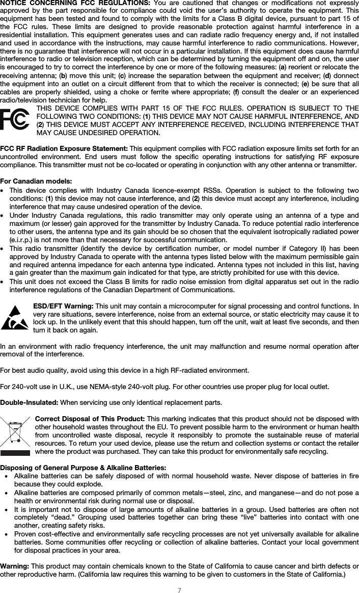  7 NOTICE CONCERNING FCC REGULATIONS: You are cautioned that changes or modifications not expressly approved by the part responsible for compliance could void the user’s authority to operate the equipment. This equipment has been tested and found to comply with the limits for a Class B digital device, pursuant to part 15 of the FCC rules. These limits are designed to provide reasonable protection against harmful interference in a residential installation. This equipment generates uses and can radiate radio frequency energy and, if not installed and used in accordance with the instructions, may cause harmful interference to radio communications. However, there is no guarantee that interference will not occur in a particular installation. If this equipment does cause harmful interference to radio or television reception, which can be determined by turning the equipment off and on, the user is encouraged to try to correct the interference by one or more of the following measures: (a) reorient or relocate the receiving antenna; (b) move this unit; (c) increase the separation between the equipment and receiver; (d) donnect the equipment into an outlet on a circuit different from that to which the receiver is connected; (e) be sure that all cables are properly shielded, using a choke or ferrite where appropriate; (f) consult the dealer or an experienced radio/television technician for help. THIS DEVICE COMPLIES WITH PART 15 OF THE FCC RULES. OPERATION IS SUBJECT TO THE FOLLOWING TWO CONDITIONS: (1) THIS DEVICE MAY NOT CAUSE HARMFUL INTERFERENCE, AND (2) THIS DEVICE MUST ACCEPT ANY INTERFERENCE RECEIVED, INCLUDING INTERFERENCE THAT MAY CAUSE UNDESIRED OPERATION.  FCC RF Radiation Exposure Statement: This equipment complies with FCC radiation exposure limits set forth for an uncontrolled environment. End users must follow the specific operating instructions for satisfying RF exposure compliance. This transmitter must not be co-located or operating in conjunction with any other antenna or transmitter.  For Canadian models:  • This device complies with Industry Canada licence-exempt RSSs. Operation is subject to the following two conditions: (1) this device may not cause interference, and (2) this device must accept any interference, including interference that may cause undesired operation of the device. • Under Industry Canada regulations, this radio transmitter may only operate using an antenna of a type and maximum (or lesser) gain approved for the transmitter by Industry Canada. To reduce potential radio interference to other users, the antenna type and its gain should be so chosen that the equivalent isotropically radiated power (e.i.r.p.) is not more than that necessary for successful communication. • This radio transmitter (identify the device by certification number, or model number if Category II) has been approved by Industry Canada to operate with the antenna types listed below with the maximum permissible gain and required antenna impedance for each antenna type indicated. Antenna types not included in this list, having a gain greater than the maximum gain indicated for that type, are strictly prohibited for use with this device. • This unit does not exceed the Class B limits for radio noise emission from digital apparatus set out in the radio interference regulations of the Canadian Department of Communications.  ESD/EFT Warning: This unit may contain a microcomputer for signal processing and control functions. In very rare situations, severe interference, noise from an external source, or static electricity may cause it to lock up. In the unlikely event that this should happen, turn off the unit, wait at least five seconds, and then turn it back on again.  In an environment with radio frequency interference, the unit may malfunction and resume normal operation after removal of the interference.  For best audio quality, avoid using this device in a high RF-radiated environment.  For 240-volt use in U.K., use NEMA-style 240-volt plug. For other countries use proper plug for local outlet.  Double-Insulated: When servicing use only identical replacement parts.  Correct Disposal of This Product: This marking indicates that this product should not be disposed with other household wastes throughout the EU. To prevent possible harm to the environment or human health from uncontrolled waste disposal, recycle it responsibly to promote the sustainable reuse of material resources. To return your used device, please use the return and collection systems or contact the retailer where the product was purchased. They can take this product for environmentally safe recycling.  Disposing of General Purpose &amp; Alkaline Batteries: • Alkaline batteries can be safely disposed of with normal household waste. Never dispose of batteries in fire because they could explode. • Alkaline batteries are composed primarily of common metals—steel, zinc, and manganese—and do not pose a health or environmental risk during normal use or disposal. • It is important not to dispose of large amounts of alkaline batteries in a group. Used batteries are often not completely “dead.” Grouping used batteries together can bring these “live” batteries into contact with one another, creating safety risks. • Proven cost-effective and environmentally safe recycling processes are not yet universally available for alkaline batteries. Some communities offer recycling or collection of alkaline batteries. Contact your local government for disposal practices in your area.  Warning: This product may contain chemicals known to the State of California to cause cancer and birth defects or other reproductive harm. (California law requires this warning to be given to customers in the State of California.) 