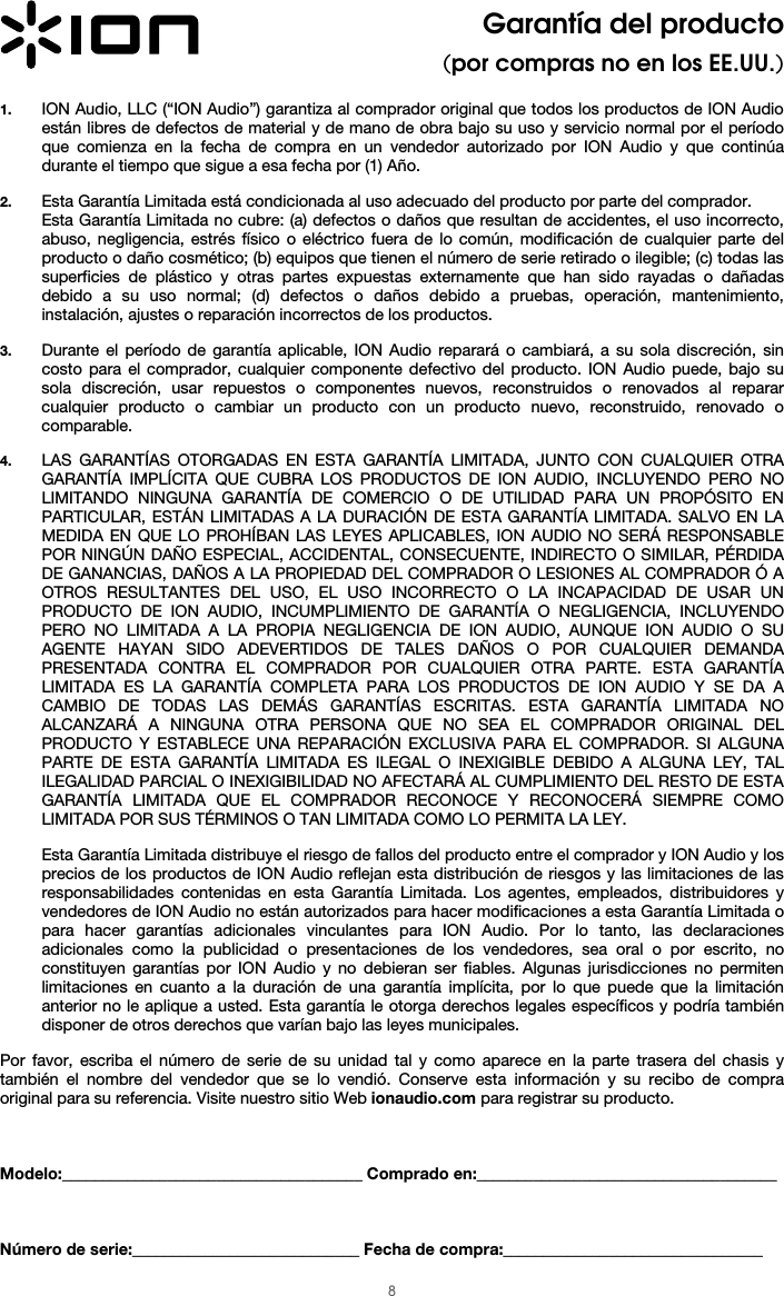  8 Garantía del producto (por compras no en los EE.UU.)  1. ION Audio, LLC (“ION Audio”) garantiza al comprador original que todos los productos de ION Audio están libres de defectos de material y de mano de obra bajo su uso y servicio normal por el período que comienza en la fecha de compra en un vendedor autorizado por ION Audio y que continúa durante el tiempo que sigue a esa fecha por (1) Año.   2. Esta Garantía Limitada está condicionada al uso adecuado del producto por parte del comprador. Esta Garantía Limitada no cubre: (a) defectos o daños que resultan de accidentes, el uso incorrecto, abuso, negligencia, estrés físico o eléctrico fuera de lo común, modificación de cualquier parte del producto o daño cosmético; (b) equipos que tienen el número de serie retirado o ilegible; (c) todas las superficies de plástico y otras partes expuestas externamente que han sido rayadas o dañadas debido a su uso normal; (d) defectos o daños debido a pruebas, operación, mantenimiento, instalación, ajustes o reparación incorrectos de los productos.  3. Durante el período de garantía aplicable, ION Audio reparará o cambiará, a su sola discreción, sin costo para el comprador, cualquier componente defectivo del producto. ION Audio puede, bajo su sola discreción, usar repuestos o componentes nuevos, reconstruidos o renovados al reparar cualquier producto o cambiar un producto con un producto nuevo, reconstruido, renovado o comparable.   4. LAS GARANTÍAS OTORGADAS EN ESTA GARANTÍA LIMITADA, JUNTO CON CUALQUIER OTRA GARANTÍA IMPLÍCITA QUE CUBRA LOS PRODUCTOS DE ION AUDIO, INCLUYENDO PERO NO LIMITANDO NINGUNA GARANTÍA DE COMERCIO O DE UTILIDAD PARA UN PROPÓSITO EN PARTICULAR, ESTÁN LIMITADAS A LA DURACIÓN DE ESTA GARANTÍA LIMITADA. SALVO EN LA MEDIDA EN QUE LO PROHÍBAN LAS LEYES APLICABLES, ION AUDIO NO SERÁ RESPONSABLE POR NINGÚN DAÑO ESPECIAL, ACCIDENTAL, CONSECUENTE, INDIRECTO O SIMILAR, PÉRDIDA DE GANANCIAS, DAÑOS A LA PROPIEDAD DEL COMPRADOR O LESIONES AL COMPRADOR Ó A OTROS RESULTANTES DEL USO, EL USO INCORRECTO O LA INCAPACIDAD DE USAR UN PRODUCTO DE ION AUDIO, INCUMPLIMIENTO DE GARANTÍA O NEGLIGENCIA, INCLUYENDO PERO NO LIMITADA A LA PROPIA NEGLIGENCIA DE ION AUDIO, AUNQUE ION AUDIO O SU AGENTE HAYAN SIDO ADEVERTIDOS DE TALES DAÑOS O POR CUALQUIER DEMANDA PRESENTADA CONTRA EL COMPRADOR POR CUALQUIER OTRA PARTE. ESTA GARANTÍA LIMITADA ES LA GARANTÍA COMPLETA PARA LOS PRODUCTOS DE ION AUDIO Y SE DA A CAMBIO DE TODAS LAS DEMÁS GARANTÍAS ESCRITAS. ESTA GARANTÍA LIMITADA NO ALCANZARÁ A NINGUNA OTRA PERSONA QUE NO SEA EL COMPRADOR ORIGINAL DEL PRODUCTO Y ESTABLECE UNA REPARACIÓN EXCLUSIVA PARA EL COMPRADOR. SI ALGUNA PARTE DE ESTA GARANTÍA LIMITADA ES ILEGAL O INEXIGIBLE DEBIDO A ALGUNA LEY, TAL ILEGALIDAD PARCIAL O INEXIGIBILIDAD NO AFECTARÁ AL CUMPLIMIENTO DEL RESTO DE ESTA GARANTÍA LIMITADA QUE EL COMPRADOR RECONOCE Y RECONOCERÁ SIEMPRE COMO LIMITADA POR SUS TÉRMINOS O TAN LIMITADA COMO LO PERMITA LA LEY.  Esta Garantía Limitada distribuye el riesgo de fallos del producto entre el comprador y ION Audio y los precios de los productos de ION Audio reflejan esta distribución de riesgos y las limitaciones de las responsabilidades contenidas en esta Garantía Limitada. Los agentes, empleados, distribuidores y vendedores de ION Audio no están autorizados para hacer modificaciones a esta Garantía Limitada o para hacer garantías adicionales vinculantes para ION Audio. Por lo tanto, las declaraciones adicionales como la publicidad o presentaciones de los vendedores, sea oral o por escrito, no constituyen garantías por ION Audio y no debieran ser fiables. Algunas jurisdicciones no permiten limitaciones en cuanto a la duración de una garantía implícita, por lo que puede que la limitación anterior no le aplique a usted. Esta garantía le otorga derechos legales específicos y podría también disponer de otros derechos que varían bajo las leyes municipales.   Por favor, escriba el número de serie de su unidad tal y como aparece en la parte trasera del chasis y también el nombre del vendedor que se lo vendió. Conserve esta información y su recibo de compra original para su referencia. Visite nuestro sitio Web ionaudio.com para registrar su producto.    Modelo:_____________________________________ Comprado en:_____________________________________    Número de serie:____________________________ Fecha de compra:________________________________ 