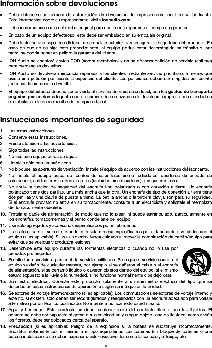  9 Información sobre devoluciones  • Debe obtenerse un número de autorización de devolución del representante local de su fabricante. Para información sobre su representante, visite ionaudio.com.  • Debe incluirse una copia del recibo original para que pueda repararse el equipo en garantía. • En caso de un equipo defectuoso, este debe ser embalado en su embalaje original.  • Debe incluirse una capa de adicional de embalaje exterior para asegurar la seguridad del producto. En caso de que no se siga este procedimiento, el equipo podría estar desprotegido en tránsito y, por tanto, se podría poner en peligro la garantía del cliente.  • ION Audio no aceptará envíos COD (contra reembolso) y no se ofrecerá petición de servicio (call tag) para mercancías devueltas.  • ION Audio no devolverá mercancía reparada a los clientes mediante servicio prioritario, a menos que exista una petición por escrito a expensas del cliente. Las peticiones deben ser dirigidas por escrito junto con la mercancía devuelta. • El equipo defectuoso debería ser enviado al servicio de reparación local, con los gastos de transporte pagados por adelantado junto con un número de autorización de devolución impreso con claridad en el embalaje externo y el recibo de compra original.   Instrucciones importantes de seguridad  1. Lea estas instrucciones. 2. Conserve estas instrucciones. 3. Preste atención a las advertencias. 4. Siga todas las instrucciones. 5. No use este equipo cerca de agua. 6. Límpielo sólo con un paño seco. 7. No bloquee las aberturas de ventilación. Instale el equipo de acuerdo con las instrucciones del fabricante. 8. No instale el equipo cerca de fuentes de calor tales como radiadores, aberturas de entrada de calefacción, calefactores u otros aparatos (incluidos amplificadores) que generen calor. 9. No anule la función de seguridad del enchufe tipo polarizado o con conexión a tierra. Un enchufe polarizado tiene dos patillas, una más ancha que la otra. Un enchufe de tipo de conexión a tierra tiene dos patillas y una clavija de puesta a tierra. La patilla ancha o la tercera clavija son para su seguridad. Si el enchufe provisto no entra en su tomacorriente, consulte a un electricista y solicítele el reemplazo del tomacorriente obsolete. 10. Proteja el cable de alimentación de modo que no lo pisen ni quede estrangulado, particularmente en los enchufes, tomacorrientes y el punto donde sale del equipo. 11. Use sólo agregados y accesorios especificados por el fabricante. 12. Use sólo el carrito, soporte, trípode, ménsula o mesa especificados por el fabricante o vendidos con el equipo (si es aplicable). Si usa un carrito, tenga cuidado al mover la combinación de carrito/equipo para evitar que se vuelque y produzca lesiones. 13. Desenchufe este equipo durante las tormentas eléctricas o cuando no lo use por períodos prolongados. 14. Solicite todo servicio a personal de servicio calificado. Se requiere servicio cuando el equipo se dañó de cualquier manera, por ejemplo si se dañaron el cable o el enchufe de alimentación, si se derramó líquido o cayeron objetos dentro del equipo, si el mismo estuvo expuesto a la lluvia o la humedad, si no funciona normalmente o se dejó caer. 15. Suministro eléctrico: Conecte este producto solamente a un suministro eléctrico del tipo que se describe en estas instrucciones de operación o según se indique en la unidad. 16. Selectores de voltaje interno/externo (si es aplicable): Los conmutadores selectores de voltaje interno y externo, si existen, solo deben ser reconfigurados y reequipados con un enchufe adecuado para voltaje alternativo por un técnico cualificado. No intente modificar esto usted mismo. 17. Agua y humedad: Este producto se debe mantener fuera del contacto directo con los líquidos. El aparato no debe ser expuesto al goteo o a la salpicadura y ningun objeto lleno de líquidos, como serián los floreros, debe ser colocados cerca del aparato. 18. Precaución  (si es aplicable): Peligro de la explosión si la batería se substituye incorrectamente. Substituir solamente por el mismo o el tipo equivalente. Las baterías (un bloque de baterías o una batería instalada) no se deben exponer a calor excesivo, tal como la luz solar, el fuego, etc. 