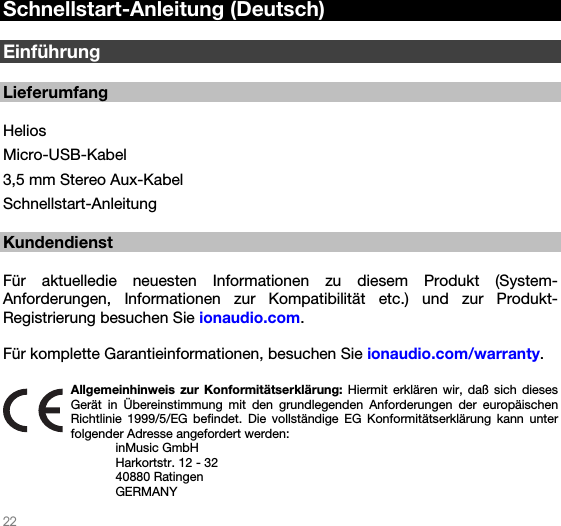   22   Schnellstart-Anleitung (Deutsch)  Einführung  Lieferumfang  Helios Micro-USB-Kabel 3,5 mm Stereo Aux-Kabel Schnellstart-Anleitung  Kundendienst  Für aktuelledie neuesten Informationen zu diesem Produkt (System-Anforderungen, Informationen zur Kompatibilität etc.) und zur Produkt-Registrierung besuchen Sie ionaudio.com.   Für komplette Garantieinformationen, besuchen Sie ionaudio.com/warranty.  Allgemeinhinweis zur Konformitätserklärung: Hiermit erklären wir, daß sich dieses Gerät in Übereinstimmung mit den grundlegenden Anforderungen der europäischen Richtlinie 1999/5/EG befindet. Die vollständige EG Konformitätserklärung kann unter folgender Adresse angefordert werden: inMusic GmbH Harkortstr. 12 - 32 40880 Ratingen GERMANY 