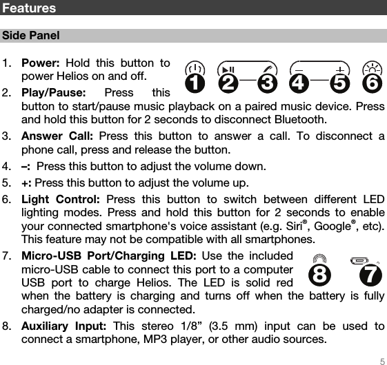   5   Features  Side Panel  1. Power:  Hold this button to power Helios on and off. 2. Play/Pause:  Press this button to start/pause music playback on a paired music device. Press and hold this button for 2 seconds to disconnect Bluetooth. 3. Answer Call: Press this button to answer a call. To disconnect a phone call, press and release the button. 4. –:  Press this button to adjust the volume down.  5. +: Press this button to adjust the volume up.  6. Light Control: Press this button to switch between different LED lighting modes. Press and hold this button for 2 seconds to enable your connected smartphone&apos;s voice assistant (e.g. Siri®, Google®, etc). This feature may not be compatible with all smartphones. 7. Micro-USB Port/Charging LED: Use the included micro-USB cable to connect this port to a computer USB port to charge Helios. The LED is solid red when the battery is charging and turns off when the battery is fully charged/no adapter is connected. 8. Auxiliary Input: This stereo 1/8” (3.5 mm) input can be used to connect a smartphone, MP3 player, or other audio sources.  12345678