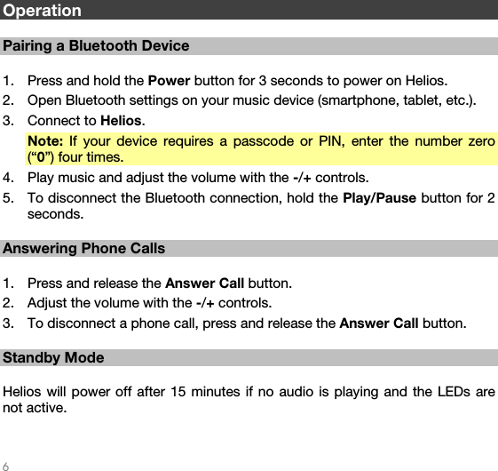   6   Operation  Pairing a Bluetooth Device  1. Press and hold the Power button for 3 seconds to power on Helios. 2. Open Bluetooth settings on your music device (smartphone, tablet, etc.). 3. Connect to Helios. Note: If your device requires a passcode or PIN, enter the number zero (“0”) four times. 4. Play music and adjust the volume with the -/+ controls. 5. To disconnect the Bluetooth connection, hold the Play/Pause button for 2 seconds.  Answering Phone Calls  1. Press and release the Answer Call button. 2. Adjust the volume with the -/+ controls. 3. To disconnect a phone call, press and release the Answer Call button.  Standby Mode  Helios will power off after 15 minutes if no audio is playing and the LEDs are not active.  