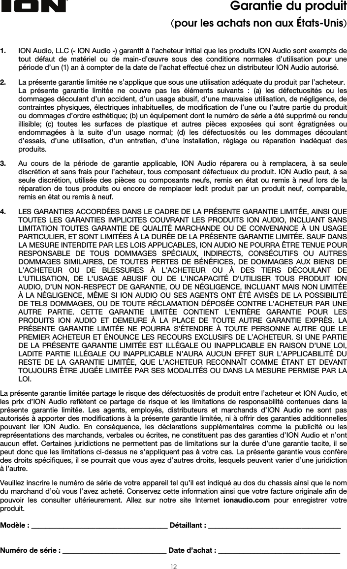  12 Garantie du produit (pour les achats non aux États-Unis)   1. ION Audio, LLC (« ION Audio ») garantit à l’acheteur initial que les produits ION Audio sont exempts de tout défaut de matériel ou de main-d’œuvre sous des conditions normales d’utilisation pour une période d’un (1) an à compter de la date de l’achat effectué chez un distributeur ION Audio autorisé.   2. La présente garantie limitée ne s’applique que sous une utilisation adéquate du produit par l’acheteur.  La présente garantie limitée ne couvre pas les éléments suivants : (a) les défectuosités ou les dommages découlant d’un accident, d’un usage abusif, d’une mauvaise utilisation, de négligence, de contraintes physiques, électriques inhabituelles, de modification de l’une ou l’autre partie du produit ou dommages d’ordre esthétique; (b) un équipement dont le numéro de série a été supprimé ou rendu illisible; (c) toutes les surfaces de plastique et autres pièces exposées qui sont égratignées ou endommagées à la suite d’un usage normal; (d) les défectuosités ou les dommages découlant d’essais, d’une utilisation, d’un entretien, d’une installation, réglage ou réparation inadéquat des produits.   3. Au cours de la période de garantie applicable, ION Audio réparera ou à remplacera, à sa seule discrétion et sans frais pour l’acheteur, tous composant défectueux du produit. ION Audio peut, à sa seule discrétion, utilisée des pièces ou composants neufs, remis en état ou remis à neuf lors de la réparation de tous produits ou encore de remplacer ledit produit par un produit neuf, comparable, remis en état ou remis à neuf.   4. LES GARANTIES ACCORDÉES DANS LE CADRE DE LA PRÉSENTE GARANTIE LIMITÉE, AINSI QUE TOUTES LES GARANTIES IMPLICITES COUVRANT LES PRODUITS ION AUDIO, INCLUANT SANS LIMITATION TOUTES GARANTIE DE QUALITÉ MARCHANDE OU DE CONVENANCE À UN USAGE PARTICULIER, ET SONT LIMITÉES À LA DURÉE DE LA PRÉSENTE GARANTIE LIMITÉE. SAUF DANS LA MESURE INTERDITE PAR LES LOIS APPLICABLES, ION AUDIO NE POURRA ÊTRE TENUE POUR RESPONSABLE DE TOUS DOMMAGES SPÉCIAUX, INDIRECTS, CONSÉCUTIFS OU AUTRES DOMMAGES SIMILAIRES, DE TOUTES PERTES DE BÉNÉFICES, DE DOMMAGES AUX BIENS DE L’ACHETEUR OU DE BLESSURES À L’ACHETEUR OU À DES TIERS DÉCOULANT DE L’UTILISATION, DE L’USAGE ABUSIF OU DE L’INCAPACITÉ D’UTILISER TOUS PRODUIT ION AUDIO, D’UN NON-RESPECT DE GARANTIE, OU DE NÉGLIGENCE, INCLUANT MAIS NON LIMITÉE À LA NÉGLIGENCE, MÊME SI ION AUDIO OU SES AGENTS ONT ÉTÉ AVISÉS DE LA POSSIBILITÉ DE TELS DOMMAGES, OU DE TOUTE RÉCLAMATION DÉPOSÉE CONTRE L’ACHETEUR PAR UNE AUTRE PARTIE. CETTE GARANTIE LIMITÉE CONTIENT L’ENTIÈRE GARANTIE POUR LES PRODUITS ION AUDIO ET DEMEURE À LA PLACE DE TOUTE AUTRE GARANTIE EXPRÈS. LA PRÉSENTE GARANTIE LIMITÉE NE POURRA S’ÉTENDRE À TOUTE PERSONNE AUTRE QUE LE PREMIER ACHETEUR ET ÉNOUNCE LES RECOURS EXCLUSIFS DE L’ACHETEUR. SI UNE PARTIE DE LA PRÉSENTE GARANTIE LIMITÉE EST ILLÉGALE OU INAPPLICABLE EN RAISON D’UNE LOI, LADITE PARTIE ILLÉGALE OU INAPPLICABLE N’AURA AUCUN EFFET SUR L’APPLICABILITÉ DU RESTE DE LA GARANTIE LIMITÉE, QUE L’ACHETEUR RECONNAÎT COMME ÉTANT ET DEVANT TOUJOURS ÊTRE JUGÉE LIMITÉE PAR SES MODALITÉS OU DANS LA MESURE PERMISE PAR LA LOI.  La présente garantie limitée partage le risque des défectuosités de produit entre l’acheteur et ION Audio, et les prix d’ION Audio reflètent ce partage de risque et les limitations de responsabilité contenues dans la présente garantie limitée. Les agents, employés, distributeurs et marchands d’ION Audio ne sont pas autorisés à apporter des modifications à la présente garantie limitée, ni à offrir des garanties additionnelles pouvant lier ION Audio. En conséquence, les déclarations supplémentaires comme la publicité ou les représentations des marchands, verbales ou écrites, ne constituent pas des garanties d’ION Audio et n’ont aucun effet. Certaines juridictions ne permettent pas de limitations sur la durée d’une garantie tacite, il se peut donc que les limitations ci-dessus ne s’appliquent pas à votre cas. La présente garantie vous confère des droits spécifiques, il se pourrait que vous ayez d’autres droits, lesquels peuvent varier d’une juridiction à l’autre.   Veuillez inscrire le numéro de série de votre appareil tel qu’il est indiqué au dos du chassis ainsi que le nom du marchand d’où vous l’avez acheté. Conservez cette information ainsi que votre facture originale afin de pouvoir les consulter ultérieurement. Allez sur notre site Internet ionaudio.com pour enregistrer votre produit.  Modèle : ______________________________________ Détaillant : _____________________________________   Numéro de série : _____________________________ Date d’achat : __________________________________ 