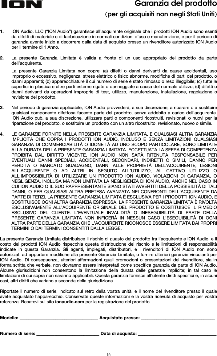  16 Garanzia del prodotto (per gli acquisiti non negli Stati Uniti)   1. ION Audio, LLC (“ION Audio”) garantisce all’acquirente originale che i prodotti ION Audio sono esenti da difetti di materiale e di fabbricazione in normali condizioni d’uso e manutenzione, e per il periodo di garanzia avente inizio a decorrere dalla data di acquisto presso un rivenditore autorizzato ION Audio per il termine di 1 Anno.   2. La presente Garanzia Limitata è valida a fronte di un uso appropriato del prodotto da parte dell’acquirente.  La presente Garanzia Limitata non copre: (a) difetti o danni derivanti da cause accidentali, uso improprio o eccessivo, negligenza, stress elettrico o fisico abnorme, modifiche di parti del prodotto, o danni apparenti; (b) apparecchiature il cui numero di serie è stato rimosso o reso illeggibile; (c) tutte le superfici in plastica e altre parti esterne rigate o danneggiate a causa del normale utilizzo; (d) difetti o danni derivanti da operazioni improprie di test, utilizzo, manutenzione, installazione, regolazione o revisione del prodotto.  3. Nel periodo di garanzia applicabile, ION Audio provvederà, a sua discrezione, a riparare o a sostituire qualsiasi componente difettosa facente parte del prodotto, senza addebito a carico dell’acquirente. ION Audio può, a sua discrezione, utilizzare parti o componenti ricostruiti, revisionati o nuovi per la riparazione del prodotto, o sostituire un prodotto con un altro ricostruito, revisionato, nuovo o simile.  4. LE GARANZIE FORNITE NELLA PRESENTE GARANZIA LIMITATA, E QUALSIASI ALTRA GARANZIA IMPLICITA CHE COPRA I PRODOTTI ION AUDIO, INCLUSO E SENZA LIMITAZIONI QUALSIASI GARANZIA DI COMMERCIABILITÀ O IDONEITÀ AD UNO SCOPO PARTICOLARE, SONO LIMITATE ALLA DURATA DELLA PRESENTE GARANZIA LIMITATA. ECCETTUATA LA SFERA DI COMPETENZA PROIBITA DAL DIRITTO VIGENTE, ION AUDIO NON SARÀ RITENUTA RESPONSABILE PER EVENTUALI DANNI SPECIALI, ACCIDENTALI, SECONDARI, INDIRETTI O SIMILI, DANNO PER PERDITA O MANCATO GUADAGNO, DANNI ALLE PROPRIETÀ DELL’ACQUIRENTE, LESIONI ALL’ACQUIRENTE O AD ALTRI IN SEGUITO ALL’UTILIZZO, AL CATTIVO UTILIZZO O ALL’IMPOSSIBILITÀ DI UTILIZZARE UN PRODOTTO ION AUDIO, VIOLAZIONI DI GARANZIA, O NEGLIGENZA, INCLUSA MA NON LIMITATA LA NEGLIGENZA DI ION AUDIO, ANCHE NEL CASO IN CUI ION AUDIO O IL SUO RAPPRESENTANTE SIANO STATI AVVERTITI DELLA POSSIBILITÀ DI TALI DANNI, O PER QUALSIASI ALTRA PRETESA AVANZATA NEI CONFRONTI DELL’ACQUIRENTE DA PARTE DI TERZI. LA PRESENTE GARANZIA LIMITATA È ESCLUSIVA PER I PRODOTTI ION AUDIO, E SOSTITUISCE OGNI ALTRA GARANZIA ESPRESSA. LA PRESENTE GARANZIA LIMITATA È RIVOLTA ESCLUSIVAMENTE ALL’ACQUIRENTE ORIGINALE DEL PRODOTTO E COSTITUISCE IL RIMEDIO ESCLUSIVO DEL CLIENTE. L’EVENTUALE INVALIDITÀ O INESEGUIBILITÀ DI PARTE DELLA PRESENTE GARANZIA LIMITATA NON INFICERÀ IN NESSUN CASO L’ESEGUIBILITÀ DI OGNI ALTRA PARTE DELLA GARANZIA CHE L’ACQUIRENTE RICONOSCE ESSERE LIMITATA DAI PROPRI TERMINI O DAI TERMINI CONSENTITI DALLA LEGGE.  La presente Garanzia Limitata distribuisce il rischio di guasto del prodotto tra l’acquirente e ION Audio, e il costo dei prodotti ION Audio rispecchia questa distribuzione del rischio e le limitazioni di responsabilità indicate in questa Garanzia. Gli agenti, impiegati, distributori, e i rivenditori di ION Audio non sono autorizzati ad apportare modifiche alla presente Garanzia Limitata, o fornire ulteriori garanzie vincolanti per ION Audio. Di conseguenza, ulteriori affermazioni quali promozioni o presentazioni del rivenditore, sia in forma scritta che verbale, non dovranno essere interpretati come specifica garanzia da parte di ION Audio. Alcune giurisdizioni non consentono la limitazione della durata delle garanzie implicite; in tal caso le limitazioni di cui sopra non saranno applicabili. Questa garanzia fornisce all’utente diritti specifici e, in alcuni casi, altri diritti che variano a seconda della giurisdizione.   Riportate il numero di serie, indicato sul retro della vostra unità, e il nome del rivenditore presso il quale avete acquistato l’apparecchio. Conservate queste informazioni e la vostra ricevuta di acquisto per vostra referenza. Recatevi sul sito ionaudio.com per la registrazione del prodotto.   Modello: ___________________________________ Acquistato presso: _________________________________   Numero di serie: ____________________________ Data di acquisto: ___________________________________  