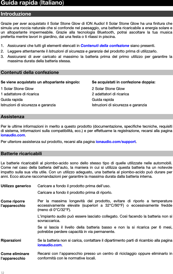   12   Guida rapida (Italiano)  Introduzione  Grazie per aver acquistato il Solar Stone Glow di ION Audio! Il Solar Stone Glow ha una finitura che simula una roccia naturale che si confonde nel paesaggio, una batteria ricaricabile a energia solare e un altoparlante impermeabile. Grazie alla tecnologia Bluetooth, potrai ascoltare la tua musica preferita mentre lavori in giardino, dai una festa o ti rilassi in piscina.  1. Assicurarsi che tutti gli elementi elencati in Contenuti della confezione siano presenti. 2. Leggere attentamente il Istruzioni di sicurezza e garanzia del prodotto prima di utilizzarlo. 3. Assicurarsi di aver caricato al massimo la batteria prima del primo utilizzo per garantire la massima durata della batteria stessa.  Contenuti della confezione  Se viene acquistato un altoparlante singolo:  Se acquistati in confezione doppia: 1 Solar Stone Glow        2 Solar Stone Glow 1 adattatore di ricarica       2 adattatori di ricarica  Guida rapida    Guida rapida Istruzioni di sicurezza e garanzia    Istruzioni di sicurezza e garanzia  Assistenza  Per le ultime informazioni in merito a questo prodotto (documentazione, specifiche tecniche, requisiti di sistema, informazioni sulla compatibilità, ecc.) e per effettuarne la registrazione, recarsi alla pagina ionaudio.com. Per ulteriore assistenza sul prodotto, recarsi alla pagina ionaudio.com/support.  Batterie ricaricabili  Le batterie ricaricabili al piombo-acido sono dello stesso tipo di quelle utilizzate nelle automobili. Come nel caso della batteria dell&apos;auto, la maniera in cui si utilizza questa batteria ha un notevole impatto sulla sua vita utile. Con un utilizzo adeguato, una batteria al piombo-acido può durare per anni. Ecco alcune raccomandazioni per garantire la massima durata dalla batteria interna.  Utilizzo generico  Caricare a fondo il prodotto prima dell&apos;uso. Caricare a fondo il prodotto prima di riporlo. Come riporre l’apparecchio Per la massima longevità del prodotto, evitare di riporlo a temperature eccessivamente elevate (superiori a 32°C/90°F) o eccessivamente fredde (meno di 0°C/32°F). L’impianto audio può essere lasciato collegato. Così facendo la batteria non si sovraccarica. Se si lascia il livello della batteria basso e non la si ricarica per 6 mesi, potrebbe perdere capacità in via permanente. Riparazioni  Se la batteria non si carica, contattare il dipartimento parti di ricambio alla pagina ionaudio.com. Come eliminare l&apos;apparecchio Recarsi con l&apos;apparecchio presso un centro di riciclaggio oppure eliminarlo in conformità con le normative locali.  