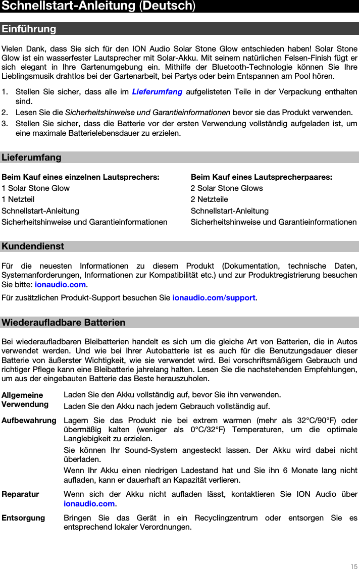   15   Schnellstart-Anleitung (Deutsch)  Einführung  Vielen Dank, dass Sie sich für den ION Audio Solar Stone Glow entschieden haben! Solar Stone Glow ist ein wasserfester Lautsprecher mit Solar-Akku. Mit seinem natürlichen Felsen-Finish fügt er sich elegant in Ihre Gartenumgebung ein. Mithilfe der Bluetooth-Technologie können Sie Ihre Lieblingsmusik drahtlos bei der Gartenarbeit, bei Partys oder beim Entspannen am Pool hören.  1. Stellen Sie sicher, dass alle im Lieferumfang aufgelisteten Teile in der Verpackung enthalten sind. 2. Lesen Sie die Sicherheitshinweise und Garantieinformationen bevor sie das Produkt verwenden. 3. Stellen Sie sicher, dass die Batterie vor der ersten Verwendung vollständig aufgeladen ist, um eine maximale Batterielebensdauer zu erzielen.  Lieferumfang  Beim Kauf eines einzelnen Lautsprechers:  Beim Kauf eines Lautsprecherpaares: 1 Solar Stone Glow        2 Solar Stone Glows 1 Netzteil     2 Netzteile Schnellstart-Anleitung   Schnellstart-Anleitung Sicherheitshinweise und Garantieinformationen  Sicherheitshinweise und Garantieinformationen  Kundendienst  Für die neuesten Informationen zu diesem Produkt (Dokumentation, technische Daten, Systemanforderungen, Informationen zur Kompatibilität etc.) und zur Produktregistrierung besuchen Sie bitte: ionaudio.com.  Für zusätzlichen Produkt-Support besuchen Sie ionaudio.com/support.  Wiederaufladbare Batterien  Bei wiederaufladbaren Bleibatterien handelt es sich um die gleiche Art von Batterien, die in Autos verwendet werden. Und wie bei Ihrer Autobatterie ist es auch für die Benutzungsdauer dieser Batterie von äußerster Wichtigkeit, wie sie verwendet wird. Bei vorschriftsmäßigem Gebrauch und richtiger Pflege kann eine Bleibatterie jahrelang halten. Lesen Sie die nachstehenden Empfehlungen, um aus der eingebauten Batterie das Beste herauszuholen. Allgemeine Verwendung Laden Sie den Akku vollständig auf, bevor Sie ihn verwenden. Laden Sie den Akku nach jedem Gebrauch vollständig auf. Aufbewahrung  Lagern Sie das Produkt nie bei extrem warmen (mehr als 32°C/90°F) oder übermäßig kalten (weniger als 0°C/32°F) Temperaturen, um die optimale Langlebigkeit zu erzielen. Sie können Ihr Sound-System angesteckt lassen. Der Akku wird dabei nicht überladen. Wenn Ihr Akku einen niedrigen Ladestand hat und Sie ihn 6 Monate lang nicht aufladen, kann er dauerhaft an Kapazität verlieren. Reparatur  Wenn sich der Akku nicht aufladen lässt, kontaktieren Sie ION Audio über ionaudio.com. Entsorgung  Bringen Sie das Gerät in ein Recyclingzentrum oder entsorgen Sie es entsprechend lokaler Verordnungen. 