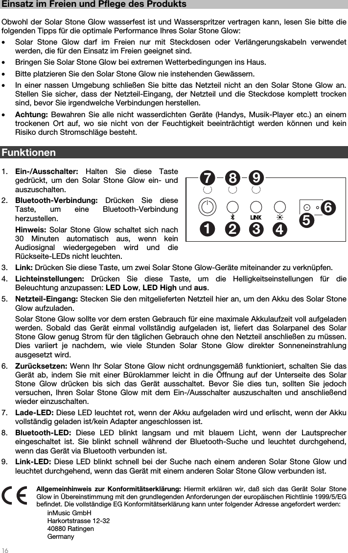   16   Einsatz im Freien und Pflege des Produkts  Obwohl der Solar Stone Glow wasserfest ist und Wasserspritzer vertragen kann, lesen Sie bitte die folgenden Tipps für die optimale Performance Ihres Solar Stone Glow: • Solar Stone Glow darf im Freien nur mit Steckdosen oder Verlängerungskabeln verwendet werden, die für den Einsatz im Freien geeignet sind. • Bringen Sie Solar Stone Glow bei extremen Wetterbedingungen ins Haus. • Bitte platzieren Sie den Solar Stone Glow nie instehenden Gewässern. • In einer nassen Umgebung schließen Sie bitte das Netzteil nicht an den Solar Stone Glow an. Stellen Sie sicher, dass der Netzteil-Eingang, der Netzteil und die Steckdose komplett trocken sind, bevor Sie irgendwelche Verbindungen herstellen. • Achtung: Bewahren Sie alle nicht wasserdichten Geräte (Handys, Musik-Player etc.) an einem trockenen Ort auf, wo sie nicht von der Feuchtigkeit beeinträchtigt werden können und kein Risiko durch Stromschläge besteht.  Funktionen  1. Ein-/Ausschalter: Halten Sie diese Taste gedrückt, um den Solar Stone Glow ein- und auszuschalten. 2. Bluetooth-Verbindung: Drücken Sie diese Taste, um eine Bluetooth-Verbindung herzustellen. Hinweis: Solar Stone Glow schaltet sich nach 30 Minuten automatisch aus, wenn kein Audiosignal wiedergegeben wird und die Rückseite-LEDs nicht leuchten. 3. Link: Drücken Sie diese Taste, um zwei Solar Stone Glow-Geräte miteinander zu verknüpfen. 4. Lichteinstellungen:  Drücken Sie diese Taste, um die Helligkeitseinstellungen für die Beleuchtung anzupassen: LED Low, LED High und aus. 5. Netzteil-Eingang: Stecken Sie den mitgelieferten Netzteil hier an, um den Akku des Solar Stone Glow aufzuladen. Solar Stone Glow sollte vor dem ersten Gebrauch für eine maximale Akkulaufzeit voll aufgeladen werden. Sobald das Gerät einmal vollständig aufgeladen ist, liefert das Solarpanel des Solar Stone Glow genug Strom für den täglichen Gebrauch ohne den Netzteil anschließen zu müssen. Dies variiert je nachdem, wie viele Stunden Solar Stone Glow direkter Sonneneinstrahlung ausgesetzt wird. 6. Zurücksetzen: Wenn Ihr Solar Stone Glow nicht ordnungsgemäß funktioniert, schalten Sie das Gerät ab, indem Sie mit einer Büroklammer leicht in die Öffnung auf der Unterseite des Solar Stone Glow drücken bis sich das Gerät ausschaltet. Bevor Sie dies tun, sollten Sie jedoch versuchen, Ihren Solar Stone Glow mit dem Ein-/Ausschalter auszuschalten und anschließend wieder einzuschalten. 7. Lade-LED: Diese LED leuchtet rot, wenn der Akku aufgeladen wird und erlischt, wenn der Akku vollständig geladen ist/kein Adapter angeschlossen ist. 8. Bluetooth-LED:  Diese LED blinkt langsam und mit blauem Licht, wenn der Lautsprecher eingeschaltet ist. Sie blinkt schnell während der Bluetooth-Suche und leuchtet durchgehend, wenn das Gerät via Bluetooth verbunden ist. 9. Link-LED: Diese LED blinkt schnell bei der Suche nach einem anderen Solar Stone Glow und leuchtet durchgehend, wenn das Gerät mit einem anderen Solar Stone Glow verbunden ist.  Allgemeinhinweis zur Konformitätserklärung: Hiermit erklären wir, daß sich das Gerät Solar Stone Glow in Übereinstimmung mit den grundlegenden Anforderungen der europäischen Richtlinie 1999/5/EG befindet. Die vollständige EG Konformitätserklärung kann unter folgender Adresse angefordert werden: inMusic GmbH Harkortstrasse 12-32 40880 Ratingen Germany 125346789