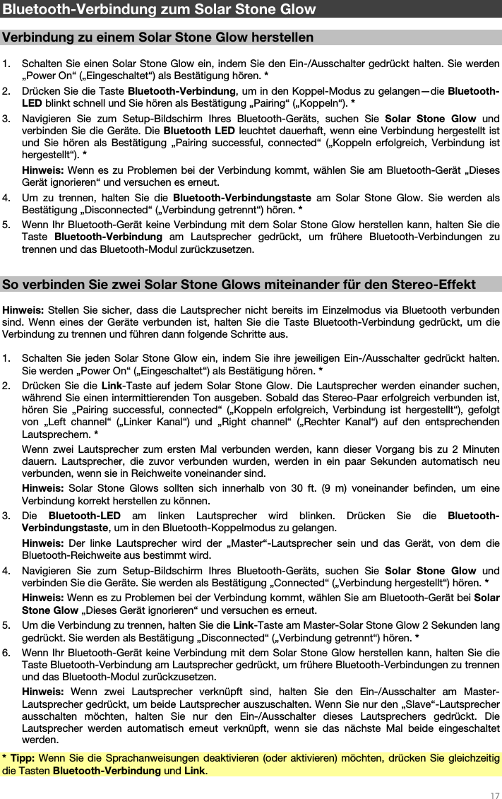   17   Bluetooth-Verbindung zum Solar Stone Glow  Verbindung zu einem Solar Stone Glow herstellen  1. Schalten Sie einen Solar Stone Glow ein, indem Sie den Ein-/Ausschalter gedrückt halten. Sie werden „Power On“ („Eingeschaltet“) als Bestätigung hören. * 2. Drücken Sie die Taste Bluetooth-Verbindung, um in den Koppel-Modus zu gelangen—die Bluetooth-LED blinkt schnell und Sie hören als Bestätigung „Pairing“ („Koppeln“). * 3. Navigieren Sie zum Setup-Bildschirm Ihres Bluetooth-Geräts, suchen Sie Solar Stone Glow und verbinden Sie die Geräte. Die Bluetooth LED leuchtet dauerhaft, wenn eine Verbindung hergestellt ist und Sie hören als Bestätigung „Pairing successful, connected“ („Koppeln erfolgreich, Verbindung ist hergestellt“). * Hinweis: Wenn es zu Problemen bei der Verbindung kommt, wählen Sie am Bluetooth-Gerät „Dieses Gerät ignorieren“ und versuchen es erneut. 4. Um zu trennen, halten Sie die Bluetooth-Verbindungstaste am Solar Stone Glow. Sie werden als Bestätigung „Disconnected“ („Verbindung getrennt“) hören. * 5. Wenn Ihr Bluetooth-Gerät keine Verbindung mit dem Solar Stone Glow herstellen kann, halten Sie die Taste  Bluetooth-Verbindung am Lautsprecher gedrückt, um frühere Bluetooth-Verbindungen zu trennen und das Bluetooth-Modul zurückzusetzen.  So verbinden Sie zwei Solar Stone Glows miteinander für den Stereo-Effekt  Hinweis: Stellen Sie sicher, dass die Lautsprecher nicht bereits im Einzelmodus via Bluetooth verbunden sind. Wenn eines der Geräte verbunden ist, halten Sie die Taste Bluetooth-Verbindung gedrückt, um die Verbindung zu trennen und führen dann folgende Schritte aus.  1. Schalten Sie jeden Solar Stone Glow ein, indem Sie ihre jeweiligen Ein-/Ausschalter gedrückt halten. Sie werden „Power On“ („Eingeschaltet“) als Bestätigung hören. * 2. Drücken Sie die Link-Taste auf jedem Solar Stone Glow. Die Lautsprecher werden einander suchen, während Sie einen intermittierenden Ton ausgeben. Sobald das Stereo-Paar erfolgreich verbunden ist, hören Sie „Pairing successful, connected“ („Koppeln erfolgreich, Verbindung ist hergestellt“), gefolgt von „Left channel“ („Linker Kanal“) und „Right channel“ („Rechter Kanal“) auf den entsprechenden Lautsprechern. * Wenn zwei Lautsprecher zum ersten Mal verbunden werden, kann dieser Vorgang bis zu 2 Minuten dauern. Lautsprecher, die zuvor verbunden wurden, werden in ein paar Sekunden automatisch neu verbunden, wenn sie in Reichweite voneinander sind. Hinweis:  Solar Stone Glows sollten sich innerhalb von 30 ft. (9 m) voneinander befinden, um eine Verbindung korrekt herstellen zu können. 3. Die  Bluetooth-LED am linken Lautsprecher wird blinken. Drücken Sie die Bluetooth-Verbindungstaste, um in den Bluetooth-Koppelmodus zu gelangen. Hinweis:  Der linke Lautsprecher wird der „Master“-Lautsprecher sein und das Gerät, von dem die Bluetooth-Reichweite aus bestimmt wird. 4. Navigieren Sie zum Setup-Bildschirm Ihres Bluetooth-Geräts, suchen Sie Solar Stone Glow und verbinden Sie die Geräte. Sie werden als Bestätigung „Connected“ („Verbindung hergestellt“) hören. * Hinweis: Wenn es zu Problemen bei der Verbindung kommt, wählen Sie am Bluetooth-Gerät bei Solar Stone Glow „Dieses Gerät ignorieren“ und versuchen es erneut. 5. Um die Verbindung zu trennen, halten Sie die Link-Taste am Master-Solar Stone Glow 2 Sekunden lang gedrückt. Sie werden als Bestätigung „Disconnected“ („Verbindung getrennt“) hören. * 6. Wenn Ihr Bluetooth-Gerät keine Verbindung mit dem Solar Stone Glow herstellen kann, halten Sie die Taste Bluetooth-Verbindung am Lautsprecher gedrückt, um frühere Bluetooth-Verbindungen zu trennen und das Bluetooth-Modul zurückzusetzen. Hinweis: Wenn zwei Lautsprecher verknüpft sind, halten Sie den Ein-/Ausschalter am Master-Lautsprecher gedrückt, um beide Lautsprecher auszuschalten. Wenn Sie nur den „Slave“-Lautsprecher ausschalten möchten, halten Sie nur den Ein-/Ausschalter dieses Lautsprechers gedrückt. Die Lautsprecher werden automatisch erneut verknüpft, wenn sie das nächste Mal beide eingeschaltet werden. * Tipp: Wenn Sie die Sprachanweisungen deaktivieren (oder aktivieren) möchten, drücken Sie gleichzeitig die Tasten Bluetooth-Verbindung und Link. 