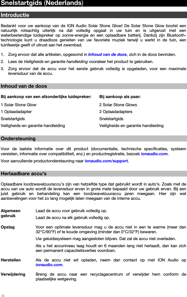   18   Snelstartgids (Nederlands)  Introductie  Bedankt voor uw aankoop van de ION Audio Solar Stone Glow! De Solar Stone Glow bootst een natuurlijk rotsachtig uiterlijk na dat volledig opgaat in uw tuin en is uitgerust met een waterbestendige luidspreker op zonne-energie en een oplaadbare batterij. Dankzij zijn Bluetooth-technologie kunt u draadloos genieten van uw favoriete muziek terwijl u werkt in de tuin, een tuinfeestje geeft of uitrust aan het zwembad.   1. Zorg ervoor dat alle artikelen, opgesomd in Inhoud van de doos, zich in de doos bevinden. 2. Lees de Veiligheids-en garantie handleiding vooraleer het product te gebruiken. 3. Zorg ervoor dat de accu voor het eerste gebruik volledig is opgeladen, voor een maximale levensduur van de accu.  Inhoud van de doos  Bij aankoop van een afzonderlijke luidspreker:  Bij aankoop als paar: 1 Solar Stone Glow        2 Solar Stone Glows 1 Oplaadadapter    2 Oplaadadapters Snelstartgids    Snelstartgids Veiligheids-en garantie handleiding    Veiligheids-en garantie handleiding  Ondersteuning  Voor de laatste informatie over dit product (documentatie, technische specificaties, systeem vereisten, informatie over compatibiliteit, enz.) en productregistratie, bezoek ionaudio.com.  Voor aanvullende productondersteuning naar ionaudio.com/support.  Herlaadbare accu’s  Oplaadbare loodzwavelzuuraccu’s zijn van hetzelfde type dat gebruikt wordt in auto’s. Zoals met de accu van uw auto wordt de levensduur ervan in grote mate bepaald door uw gebruik ervan. Bij een juist gebruik en behandeling kan een loodzwavelzuuraccu jaren meegaan. Hier zijn wat aanbevelingen voor het zo lang mogelijk laten meegaan van de interne accu.  Algemeen gebruik Laad de accu voor gebruik volledig op.Laad de accu na elk gebruik volledig op. Opslag Voor een optimale levensduur mag u de accu niet in een te warme (meer dan 32°C/90°F) of te koude omgeving (minder dan 0°C/32°F) bewaren.  Uw geluidssysteem mag aangesloten blijven. Dat zal de accu niet overladen. Als u het accuniveau laag houdt en 6 maanden lang niet herlaadt, dan kan zich een permanent capaciteitsverlies voordoen. Herstellen  Als de accu niet wil opladen, neem dan contact op met ION Audio op ionaudio.com. Verwijdering  Breng de accu naar een recyclagecentrum of verwijder hem conform de plaatselijke wetgeving. 