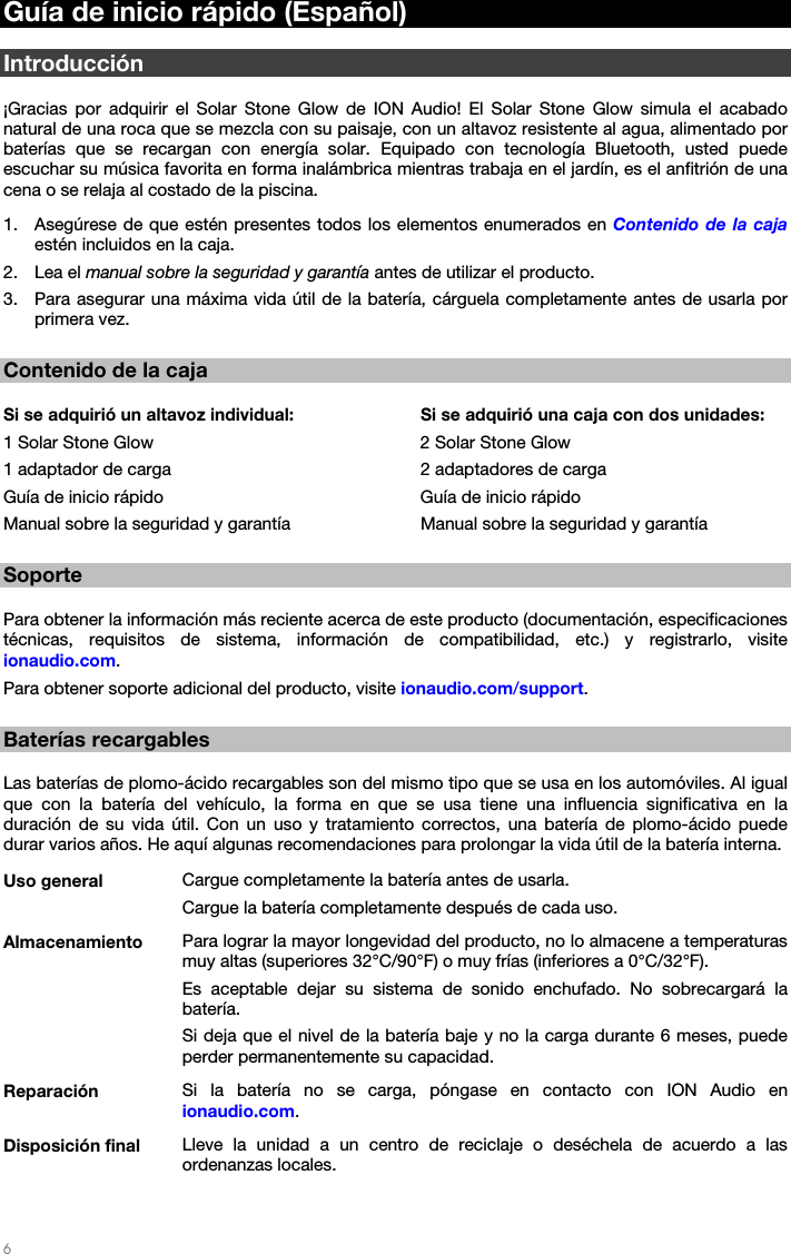   6   Guía de inicio rápido (Español)  Introducción  ¡Gracias por adquirir el Solar Stone Glow de ION Audio! El Solar Stone Glow simula el acabado natural de una roca que se mezcla con su paisaje, con un altavoz resistente al agua, alimentado por baterías que se recargan con energía solar. Equipado con tecnología Bluetooth, usted puede escuchar su música favorita en forma inalámbrica mientras trabaja en el jardín, es el anfitrión de una cena o se relaja al costado de la piscina. 1. Asegúrese de que estén presentes todos los elementos enumerados en Contenido de la caja estén incluidos en la caja. 2. Lea el manual sobre la seguridad y garantía antes de utilizar el producto.  3. Para asegurar una máxima vida útil de la batería, cárguela completamente antes de usarla por primera vez.   Contenido de la caja  Si se adquirió un altavoz individual:    Si se adquirió una caja con dos unidades: 1 Solar Stone Glow        2 Solar Stone Glow 1 adaptador de carga      2 adaptadores de carga Guía de inicio rápido       Guía de inicio rápido Manual sobre la seguridad y garantía    Manual sobre la seguridad y garantía   Soporte  Para obtener la información más reciente acerca de este producto (documentación, especificaciones técnicas, requisitos de sistema, información de compatibilidad, etc.) y registrarlo, visite ionaudio.com. Para obtener soporte adicional del producto, visite ionaudio.com/support.  Baterías recargables  Las baterías de plomo-ácido recargables son del mismo tipo que se usa en los automóviles. Al igual que con la batería del vehículo, la forma en que se usa tiene una influencia significativa en la duración de su vida útil. Con un uso y tratamiento correctos, una batería de plomo-ácido puede durar varios años. He aquí algunas recomendaciones para prolongar la vida útil de la batería interna. Uso general  Cargue completamente la batería antes de usarla.Cargue la batería completamente después de cada uso. Almacenamiento  Para lograr la mayor longevidad del producto, no lo almacene a temperaturas muy altas (superiores 32°C/90°F) o muy frías (inferiores a 0°C/32°F). Es aceptable dejar su sistema de sonido enchufado. No sobrecargará la batería. Si deja que el nivel de la batería baje y no la carga durante 6 meses, puede perder permanentemente su capacidad. Reparación  Si la batería no se carga, póngase en contacto con ION Audio en ionaudio.com. Disposición final  Lleve la unidad a un centro de reciclaje o deséchela de acuerdo a las ordenanzas locales. 