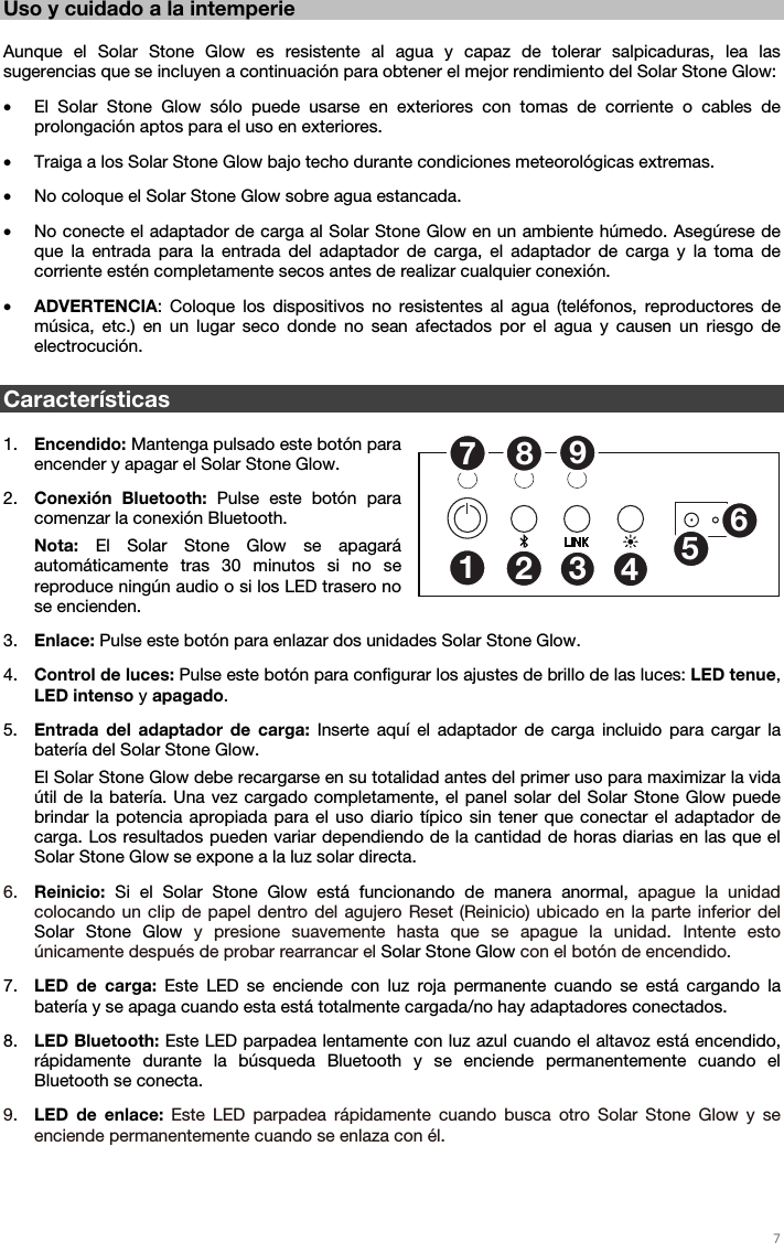   7   Uso y cuidado a la intemperie  Aunque el Solar Stone Glow es resistente al agua y capaz de tolerar salpicaduras, lea las sugerencias que se incluyen a continuación para obtener el mejor rendimiento del Solar Stone Glow: • El Solar Stone Glow sólo puede usarse en exteriores con tomas de corriente o cables de prolongación aptos para el uso en exteriores. • Traiga a los Solar Stone Glow bajo techo durante condiciones meteorológicas extremas. • No coloque el Solar Stone Glow sobre agua estancada. • No conecte el adaptador de carga al Solar Stone Glow en un ambiente húmedo. Asegúrese de que la entrada para la entrada del adaptador de carga, el adaptador de carga y la toma de corriente estén completamente secos antes de realizar cualquier conexión. • ADVERTENCIA: Coloque los dispositivos no resistentes al agua (teléfonos, reproductores de música, etc.) en un lugar seco donde no sean afectados por el agua y causen un riesgo de electrocución.  Características  1. Encendido: Mantenga pulsado este botón para encender y apagar el Solar Stone Glow. 2. Conexión Bluetooth: Pulse este botón para comenzar la conexión Bluetooth. Nota: El Solar Stone Glow se apagará automáticamente tras 30 minutos si no se reproduce ningún audio o si los LED trasero no se encienden. 3. Enlace: Pulse este botón para enlazar dos unidades Solar Stone Glow. 4. Control de luces: Pulse este botón para configurar los ajustes de brillo de las luces: LED tenue, LED intenso y apagado. 5. Entrada del adaptador de carga: Inserte aquí el adaptador de carga incluido para cargar la batería del Solar Stone Glow. El Solar Stone Glow debe recargarse en su totalidad antes del primer uso para maximizar la vida útil de la batería. Una vez cargado completamente, el panel solar del Solar Stone Glow puede brindar la potencia apropiada para el uso diario típico sin tener que conectar el adaptador de carga. Los resultados pueden variar dependiendo de la cantidad de horas diarias en las que el Solar Stone Glow se expone a la luz solar directa. 6. Reinicio: Si el Solar Stone Glow está funcionando de manera anormal, apague la unidad colocando un clip de papel dentro del agujero Reset (Reinicio) ubicado en la parte inferior del Solar Stone Glow y presione suavemente hasta que se apague la unidad. Intente esto únicamente después de probar rearrancar el Solar Stone Glow con el botón de encendido. 7. LED de carga: Este LED se enciende con luz roja permanente cuando se está cargando la batería y se apaga cuando esta está totalmente cargada/no hay adaptadores conectados. 8. LED Bluetooth: Este LED parpadea lentamente con luz azul cuando el altavoz está encendido, rápidamente durante la búsqueda Bluetooth y se enciende permanentemente cuando el Bluetooth se conecta. 9. LED de enlace: Este LED parpadea rápidamente cuando busca otro Solar Stone Glow y se enciende permanentemente cuando se enlaza con él. 125346789