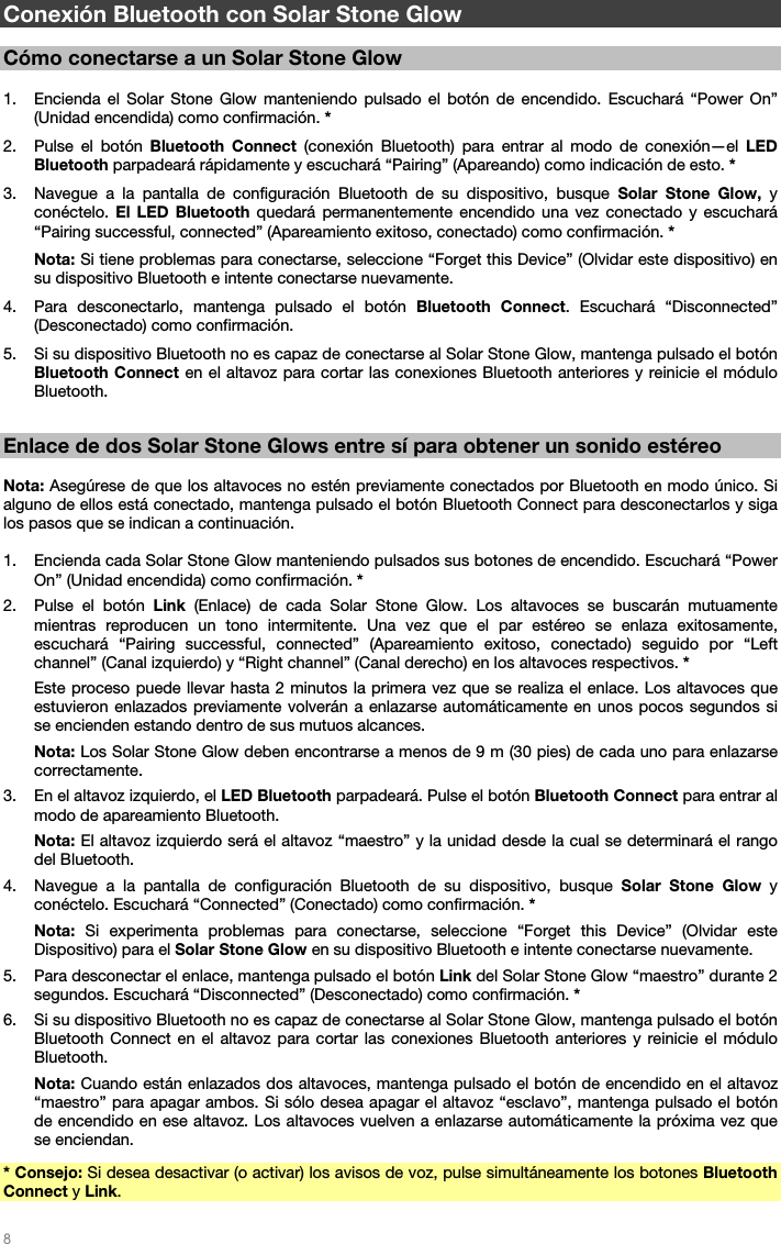   8   Conexión Bluetooth con Solar Stone Glow  Cómo conectarse a un Solar Stone Glow  1. Encienda el Solar Stone Glow manteniendo pulsado el botón de encendido. Escuchará “Power On” (Unidad encendida) como confirmación. *  2. Pulse el botón Bluetooth Connect (conexión Bluetooth) para entrar al modo de conexión—el LED Bluetooth parpadeará rápidamente y escuchará “Pairing” (Apareando) como indicación de esto. * 3. Navegue a la pantalla de configuración Bluetooth de su dispositivo, busque Solar Stone Glow, y conéctelo. El LED Bluetooth quedará permanentemente encendido una vez conectado y escuchará “Pairing successful, connected” (Apareamiento exitoso, conectado) como confirmación. * Nota: Si tiene problemas para conectarse, seleccione “Forget this Device” (Olvidar este dispositivo) en su dispositivo Bluetooth e intente conectarse nuevamente. 4. Para desconectarlo, mantenga pulsado el botón Bluetooth Connect. Escuchará “Disconnected” (Desconectado) como confirmación. 5. Si su dispositivo Bluetooth no es capaz de conectarse al Solar Stone Glow, mantenga pulsado el botón Bluetooth Connect en el altavoz para cortar las conexiones Bluetooth anteriores y reinicie el módulo Bluetooth.   Enlace de dos Solar Stone Glows entre sí para obtener un sonido estéreo  Nota: Asegúrese de que los altavoces no estén previamente conectados por Bluetooth en modo único. Si alguno de ellos está conectado, mantenga pulsado el botón Bluetooth Connect para desconectarlos y siga los pasos que se indican a continuación.  1. Encienda cada Solar Stone Glow manteniendo pulsados sus botones de encendido. Escuchará “Power On” (Unidad encendida) como confirmación. * 2. Pulse el botón Link (Enlace) de cada Solar Stone Glow. Los altavoces se buscarán mutuamente mientras reproducen un tono intermitente. Una vez que el par estéreo se enlaza exitosamente, escuchará “Pairing successful, connected” (Apareamiento exitoso, conectado) seguido por “Left channel” (Canal izquierdo) y “Right channel” (Canal derecho) en los altavoces respectivos. * Este proceso puede llevar hasta 2 minutos la primera vez que se realiza el enlace. Los altavoces que estuvieron enlazados previamente volverán a enlazarse automáticamente en unos pocos segundos si se encienden estando dentro de sus mutuos alcances. Nota: Los Solar Stone Glow deben encontrarse a menos de 9 m (30 pies) de cada uno para enlazarse correctamente. 3. En el altavoz izquierdo, el LED Bluetooth parpadeará. Pulse el botón Bluetooth Connect para entrar al modo de apareamiento Bluetooth.  Nota: El altavoz izquierdo será el altavoz “maestro” y la unidad desde la cual se determinará el rango del Bluetooth. 4. Navegue a la pantalla de configuración Bluetooth de su dispositivo, busque Solar Stone Glow y conéctelo. Escuchará “Connected” (Conectado) como confirmación. * Nota: Si experimenta problemas para conectarse, seleccione “Forget this Device” (Olvidar este Dispositivo) para el Solar Stone Glow en su dispositivo Bluetooth e intente conectarse nuevamente. 5. Para desconectar el enlace, mantenga pulsado el botón Link del Solar Stone Glow “maestro” durante 2 segundos. Escuchará “Disconnected” (Desconectado) como confirmación. * 6. Si su dispositivo Bluetooth no es capaz de conectarse al Solar Stone Glow, mantenga pulsado el botón Bluetooth Connect en el altavoz para cortar las conexiones Bluetooth anteriores y reinicie el módulo Bluetooth. Nota: Cuando están enlazados dos altavoces, mantenga pulsado el botón de encendido en el altavoz “maestro” para apagar ambos. Si sólo desea apagar el altavoz “esclavo”, mantenga pulsado el botón de encendido en ese altavoz. Los altavoces vuelven a enlazarse automáticamente la próxima vez que se enciendan. * Consejo: Si desea desactivar (o activar) los avisos de voz, pulse simultáneamente los botones Bluetooth Connect y Link. 