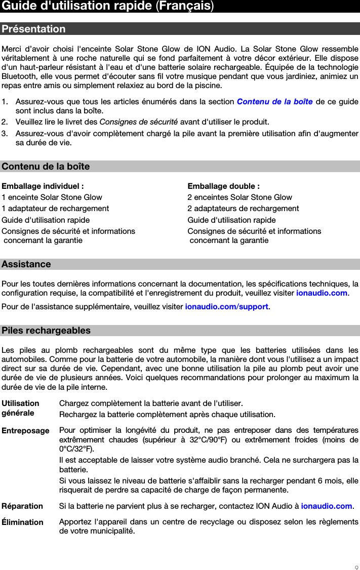   9   Guide d&apos;utilisation rapide (Français)  Présentation  Merci d’avoir choisi l&apos;enceinte Solar Stone Glow de ION Audio. La Solar Stone Glow ressemble véritablement à une roche naturelle qui se fond parfaitement à votre décor extérieur. Elle dispose d&apos;un haut-parleur résistant à l&apos;eau et d&apos;une batterie solaire rechargeable. Équipée de la technologie Bluetooth, elle vous permet d&apos;écouter sans fil votre musique pendant que vous jardiniez, animiez un repas entre amis ou simplement relaxiez au bord de la piscine. 1. Assurez-vous que tous les articles énumérés dans la section Contenu de la boîte de ce guide sont inclus dans la boîte. 2. Veuillez lire le livret des Consignes de sécurité avant d&apos;utiliser le produit. 3. Assurez-vous d&apos;avoir complètement chargé la pile avant la première utilisation afin d&apos;augmenter sa durée de vie.  Contenu de la boîte  Emballage individuel : 1 enceinte Solar Stone Glow 1 adaptateur de rechargement Guide d&apos;utilisation rapide Consignes de sécurité et informations  concernant la garantie Emballage double : 2 enceintes Solar Stone Glow 2 adaptateurs de rechargement Guide d&apos;utilisation rapide Consignes de sécurité et informations  concernant la garantie  Assistance  Pour les toutes dernières informations concernant la documentation, les spécifications techniques, la configuration requise, la compatibilité et l&apos;enregistrement du produit, veuillez visiter ionaudio.com. Pour de l&apos;assistance supplémentaire, veuillez visiter ionaudio.com/support.  Piles rechargeables  Les piles au plomb rechargeables sont du même type que les batteries utilisées dans les automobiles. Comme pour la batterie de votre automobile, la manière dont vous l&apos;utilisez a un impact direct sur sa durée de vie. Cependant, avec une bonne utilisation la pile au plomb peut avoir une durée de vie de plusieurs années. Voici quelques recommandations pour prolonger au maximum la durée de vie de la pile interne. Utilisation générale Chargez complètement la batterie avant de l&apos;utiliser. Rechargez la batterie complètement après chaque utilisation. Entreposage  Pour optimiser la longévité du produit, ne pas entreposer dans des températures extrêmement chaudes (supérieur à 32°C/90°F) ou extrêmement froides (moins de 0°C/32°F). Il est acceptable de laisser votre système audio branché. Cela ne surchargera pas la batterie. Si vous laissez le niveau de batterie s&apos;affaiblir sans la recharger pendant 6 mois, elle risquerait de perdre sa capacité de charge de façon permanente. Réparation  Si la batterie ne parvient plus à se recharger, contactez ION Audio à ionaudio.com. Élimination  Apportez l&apos;appareil dans un centre de recyclage ou disposez selon les règlements de votre municipalité. 