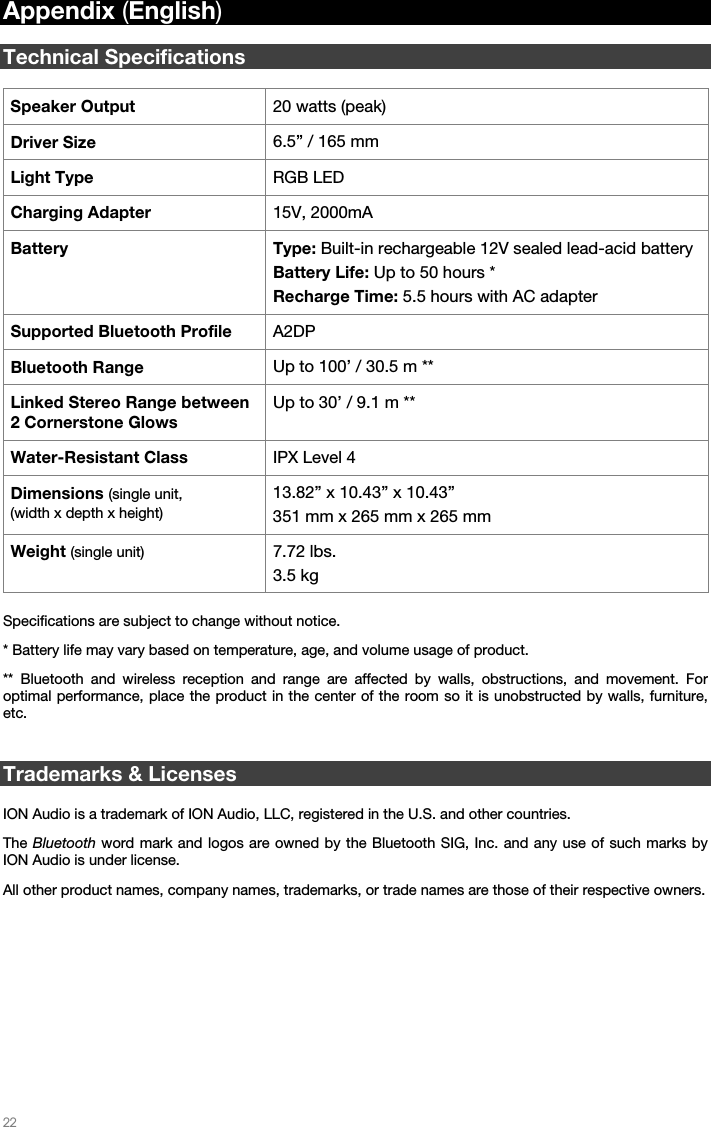   22   Appendix (English)  Technical Specifications  Speaker Output  20 watts (peak) Driver Size  6.5” / 165 mm Light Type  RGB LED Charging Adapter  15V, 2000mA Battery Type: Built-in rechargeable 12V sealed lead-acid battery Battery Life: Up to 50 hours * Recharge Time: 5.5 hours with AC adapter Supported Bluetooth Profile  A2DP Bluetooth Range  Up to 100’ / 30.5 m ** Linked Stereo Range between 2 Cornerstone Glows Up to 30’ / 9.1 m ** Water-Resistant Class   IPX Level 4 Dimensions (single unit, (width x depth x height) 13.82” x 10.43” x 10.43”351 mm x 265 mm x 265 mm  Weight (single unit) 7.72 lbs. 3.5 kg   Specifications are subject to change without notice. * Battery life may vary based on temperature, age, and volume usage of product. ** Bluetooth and wireless reception and range are affected by walls, obstructions, and movement. For optimal performance, place the product in the center of the room so it is unobstructed by walls, furniture, etc.   Trademarks &amp; Licenses  ION Audio is a trademark of ION Audio, LLC, registered in the U.S. and other countries.  The Bluetooth word mark and logos are owned by the Bluetooth SIG, Inc. and any use of such marks by ION Audio is under license.  All other product names, company names, trademarks, or trade names are those of their respective owners. 