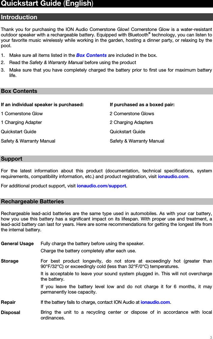   3   Quickstart Guide (English)  Introduction  Thank you for purchasing the ION Audio Cornerstone Glow! Cornerstone Glow is a water-resistant outdoor speaker with a rechargeable battery. Equipped with Bluetooth® technology, you can listen to your favorite music wirelessly while working in the garden, hosting a dinner party, or relaxing by the pool. 1. Make sure all items listed in the Box Contents are included in the box. 2. Read the Safety &amp; Warranty Manual before using the product 3. Make sure that you have completely charged the battery prior to first use for maximum battery life.  Box Contents  If an individual speaker is purchased: If purchased as a boxed pair: 1 Cornerstone Glow  2 Cornerstone Glows1 Charging Adapter  2 Charging AdaptersQuickstart Guide  Quickstart Guide Safety &amp; Warranty Manual  Safety &amp; Warranty Manual Support  For the latest information about this product (documentation, technical specifications, system requirements, compatibility information, etc.) and product registration, visit ionaudio.com. For additional product support, visit ionaudio.com/support.  Rechargeable Batteries  Rechargeable lead-acid batteries are the same type used in automobiles. As with your car battery, how you use this battery has a significant impact on its lifespan. With proper use and treatment, a lead-acid battery can last for years. Here are some recommendations for getting the longest life from the internal battery.  General Usage  Fully charge the battery before using the speaker.Charge the battery completely after each use. Storage  For best product longevity, do not store at exceedingly hot (greater than 90°F/32°C) or exceedingly cold (less than 32°F/0°C) temperatures. It is acceptable to leave your sound system plugged in. This will not overcharge the battery. If you leave the battery level low and do not charge it for 6 months, it may permanently lose capacity. Repair  If the battery fails to charge, contact ION Audio at ionaudio.com. Disposal  Bring the unit to a recycling center or dispose of in accordance with local ordinances. 