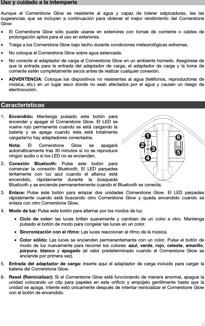   7   Uso y cuidado a la intemperie  Aunque el Cornerstone Glow es resistente al agua y capaz de tolerar salpicaduras, lea las sugerencias que se incluyen a continuación para obtener el mejor rendimiento del Cornerstone Glow: • El Cornerstone Glow sólo puede usarse en exteriores con tomas de corriente o cables de prolongación aptos para el uso en exteriores. • Traiga a los Cornerstone Glow bajo techo durante condiciones meteorológicas extremas. • No coloque el Cornerstone Glow sobre agua estancada. • No conecte el adaptador de carga al Cornerstone Glow en un ambiente húmedo. Asegúrese de que la entrada para la entrada del adaptador de carga, el adaptador de carga y la toma de corriente estén completamente secos antes de realizar cualquier conexión. • ADVERTENCIA: Coloque los dispositivos no resistentes al agua (teléfonos, reproductores de música, etc.) en un lugar seco donde no sean afectados por el agua y causen un riesgo de electrocución.  Características  1. Encendido: Mantenga pulsado este botón para encender y apagar el Cornerstone Glow. El LED se vuelve rojo permanente cuando se está cargando la batería y se apaga cuando esta está totalmente cargada/no hay adaptadores conectados. Nota:  El Cornerstone Glow se apagará automáticamente tras 30 minutos si no se reproduce ningún audio o si los LED no se encienden. 2. Conexión Bluetooth: Pulse este botón para comenzar la conexión Bluetooth. El LED parpadea lentamente con luz azul cuando el altavoz está encendido, rápidamente durante la búsqueda Bluetooth y se enciende permanentemente cuando el Bluetooth se conecta. 3. Enlace: Pulse este botón para enlazar dos unidades Cornerstone Glow. El LED parpadea rápidamente cuando está buscando otro Cornerstone Glow y queda encendido cuando se enlaza con otro Cornerstone Glow. 4. Modo de luz: Pulse este botón para alternar por los modos de luz. • Ciclo de color: las luces brillan suavemente y cambian de un color a otro. Mantenga pulsado el botón de modo para congelar las luces en un color. • Sincronización con el ritmo: Las luces reaccionan al ritmo de la música. • Color sólido: Las luces se encienden permanentemente con un color. Pulse el botón de modo de luz nuevamente para recorrer los colores: azul, verde,  rojo, celeste,  amarillo, púrpura,  blanco y apagado  (el valor predeterminado cuando el Cornerstone Glow se enciende por primera vez). 5. Entrada del adaptador de carga: Inserte aquí el adaptador de carga incluido para cargar la batería del Cornerstone Glow. 6. Reset (Reinicializar): Si el Cornerstone Glow está funcionando de manera anormal, apague la unidad colocando un clip para papeles en este orificio y empújelo gentilmente hasta que la unidad se apaga. Intente esto únicamente después de intentar reinicializar el Cornerstone Glow con el botón de encendido. 125346