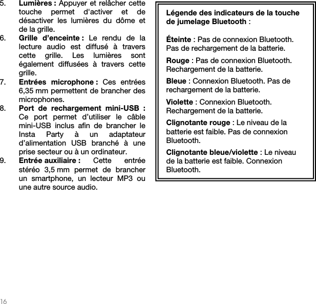   16   5. Lumières : Appuyer et relâcher cette touche permet d&apos;activer et de désactiver les lumières du dôme et de la grille. 6. Grille d’enceinte : Le rendu de la lecture audio est diffusé à travers cette grille. Les lumières sont également diffusées à travers cette grille.   7. Entrées microphone : Ces entrées 6,35 mm permettent de brancher des microphones.  8. Port de rechargement mini-USB : Ce port permet d’utiliser le câble mini-USB inclus afin de brancher le Insta Party à un adaptateur d’alimentation USB branché à une prise secteur ou à un ordinateur.    9. Entrée auxiliaire :  Cette entrée stéréo 3,5 mm permet de brancher un smartphone, un lecteur MP3 ou une autre source audio.               Légende des indicateurs de la touche de jumelage Bluetooth :  Éteinte : Pas de connexion Bluetooth. Pas de rechargement de la batterie. Rouge : Pas de connexion Bluetooth. Rechargement de la batterie. Bleue : Connexion Bluetooth. Pas de rechargement de la batterie. Violette : Connexion Bluetooth. Rechargement de la batterie. Clignotante rouge : Le niveau de la batterie est faible. Pas de connexion Bluetooth. Clignotante bleue/violette : Le niveau de la batterie est faible. Connexion Bluetooth.