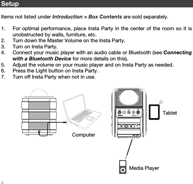   4  DC INAUXINAUXOUT Setup  Items not listed under Introduction &gt; Box Contents are sold separately.  1. For optimal performance, place Insta Party in the center of the room so it is unobstructed by walls, furniture, etc. 2. Turn down the Master Volume on the Insta Party.  3. Turn on Insta Party. 4. Connect your music player with an audio cable or Bluetooth (see Connecting with a Bluetooth Device for more details on this).  5. Adjust the volume on your music player and on Insta Party as needed. 6. Press the Light button on Insta Party.  7. Turn off Insta Party when not in use.   Tablet Media Player Computer 