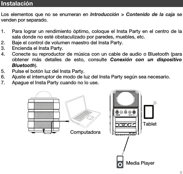   9  DC INAUXIN AUXOUT Instalación  Los elementos que no se enumeran en Introducción &gt; Contenido de la caja se venden por separado.  1. Para lograr un rendimiento óptimo, coloque el Insta Party en el centro de la sala donde no esté obstaculizado por paredes, muebles, etc.  2. Baje el control de volumen maestro del Insta Party.  3. Encienda el Insta Party.  4. Conecte su reproductor de música con un cable de audio o Bluetooth (para obtener más detalles de esto, consulte Conexión con un dispositivo Bluetooth).  5. Pulse el botón luz del Insta Party.  6. Ajuste el interruptor de modo de luz del Insta Party según sea necesario.    7. Apague el Insta Party cuando no lo use.        Tablet Media Player Computadora 