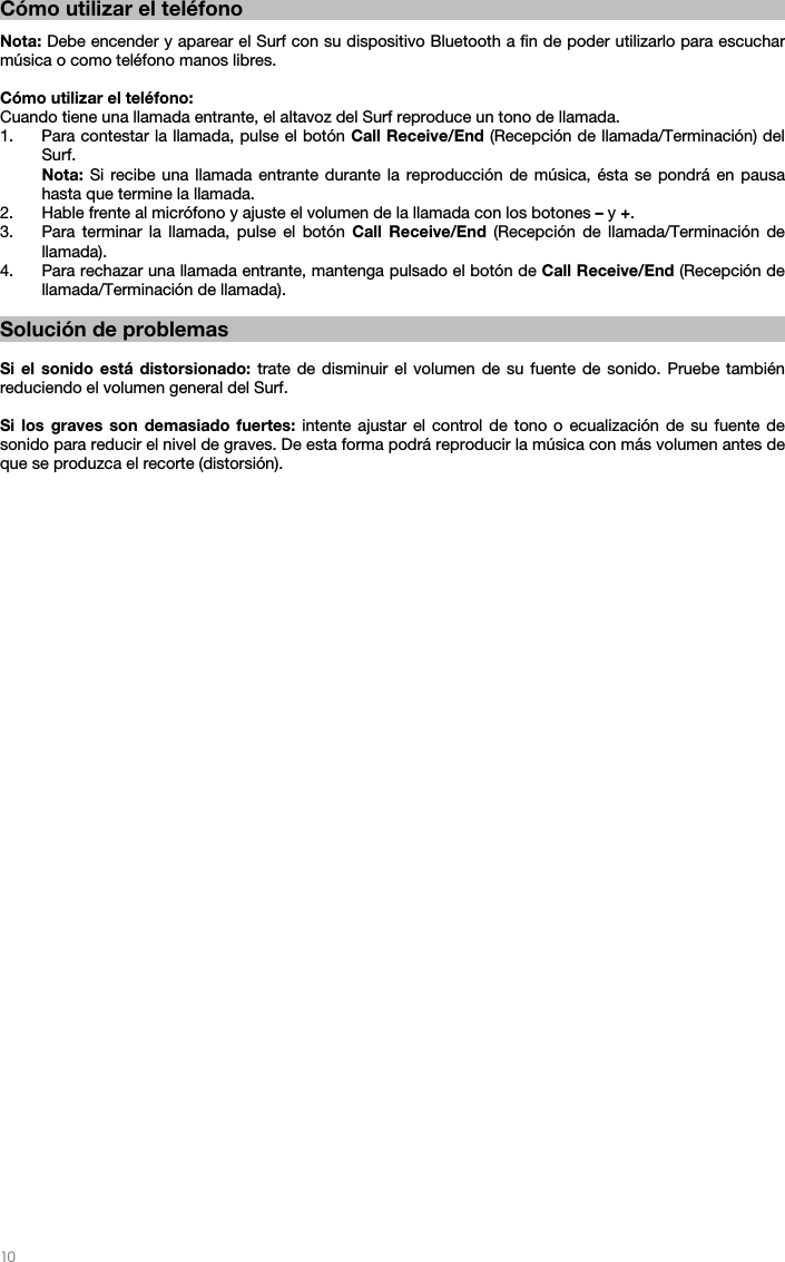   10   Cómo utilizar el teléfono  Nota: Debe encender y aparear el Surf con su dispositivo Bluetooth a fin de poder utilizarlo para escuchar música o como teléfono manos libres.  Cómo utilizar el teléfono: Cuando tiene una llamada entrante, el altavoz del Surf reproduce un tono de llamada. 1. Para contestar la llamada, pulse el botón Call Receive/End (Recepción de llamada/Terminación) del Surf. Nota: Si recibe una llamada entrante durante la reproducción de música, ésta se pondrá en pausa hasta que termine la llamada. 2. Hable frente al micrófono y ajuste el volumen de la llamada con los botones – y +.  3. Para terminar la llamada, pulse el botón Call Receive/End (Recepción de llamada/Terminación de llamada).  4. Para rechazar una llamada entrante, mantenga pulsado el botón de Call Receive/End (Recepción de llamada/Terminación de llamada).   Solución de problemas  Si el sonido está distorsionado: trate de disminuir el volumen de su fuente de sonido. Pruebe también reduciendo el volumen general del Surf.  Si los graves son demasiado fuertes: intente ajustar el control de tono o ecualización de su fuente de sonido para reducir el nivel de graves. De esta forma podrá reproducir la música con más volumen antes de que se produzca el recorte (distorsión).  