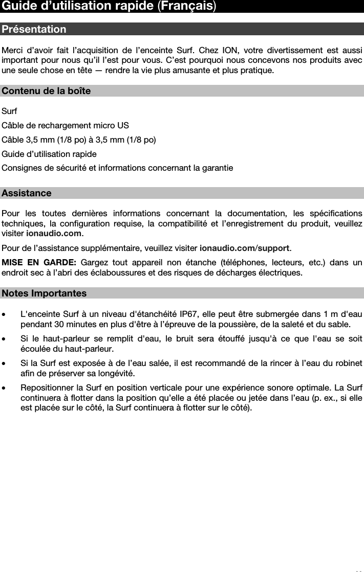   11   Guide d’utilisation rapide (Français)  Présentation  Merci d’avoir fait l’acquisition de l’enceinte Surf. Chez ION, votre divertissement est aussi important pour nous qu’il l’est pour vous. C’est pourquoi nous concevons nos produits avec une seule chose en tête — rendre la vie plus amusante et plus pratique.    Contenu de la boîte  Surf Câble de rechargement micro US Câble 3,5 mm (1/8 po) à 3,5 mm (1/8 po) Guide d’utilisation rapide Consignes de sécurité et informations concernant la garantie  Assistance  Pour les toutes dernières informations concernant la documentation, les spécifications techniques, la configuration requise, la compatibilité et l’enregistrement du produit, veuillez visiter ionaudio.com. Pour de l’assistance supplémentaire, veuillez visiter ionaudio.com/support. MISE EN GARDE: Gargez tout appareil non étanche (téléphones, lecteurs, etc.) dans un endroit sec à l’abri des éclaboussures et des risques de décharges électriques.   Notes Importantes  • L&apos;enceinte Surf à un niveau d&apos;étanchéité IP67, elle peut être submergée dans 1 m d&apos;eau pendant 30 minutes en plus d&apos;être à l’épreuve de la poussière, de la saleté et du sable.  • Si le haut-parleur se remplit d&apos;eau, le bruit sera étouffé jusqu&apos;à ce que l&apos;eau se soit écoulée du haut-parleur. • Si la Surf est exposée à de l’eau salée, il est recommandé de la rincer à l’eau du robinet afin de préserver sa longévité. • Repositionner la Surf en position verticale pour une expérience sonore optimale. La Surf continuera à flotter dans la position qu’elle a été placée ou jetée dans l’eau (p. ex., si elle est placée sur le côté, la Surf continuera à flotter sur le côté).        