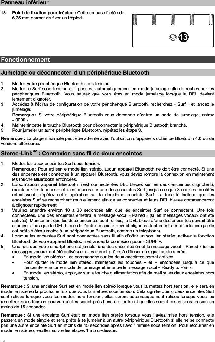   14   Panneau inférieur   13. Point de fixation pour trépied : Cette embase filetée de 6,35 mm permet de fixer un trépied.        Fonctionnement  Jumelage ou déconnecter d&apos;un périphérique Bluetooth   1. Mettez votre périphérique Bluetooth sous tension. 2. Mettez le Surf sous tension et il passera automatiquement en mode jumelage afin de rechercher les périphériques Bluetooth. Vous saurez que vous êtes en mode jumelage lorsque la DEL devient lentement clignoter.    3. Accédez à l&apos;écran de configuration de votre périphérique Bluetooth, recherchez « Surf » et lancez le jumelage.  Remarque : Si votre périphérique Bluetooth vous demande d’entrer un code de jumelage, entrez « 0000 ».   4. Maintenir cette la touche Bluetooth pour déconnecter le périphérique Bluetooth branché.   5. Pour jumeler un autre périphérique Bluetooth, répétez les étape 3.   Remarque : La plage maximale peut être atteinte avec l’utilisation d’appareils dotés de Bluetooth 4.0 ou de versions ultérieures.    Stereo-LinkMC : Connexion sans fil de deux enceintes   1. Mettez les deux enceintes Surf sous tension. Remarque : Pour utiliser le mode lien stéréo, aucun appareil Bluetooth ne doit être connecté. Si une des enceintes est connectée à un appareil Bluetooth, vous devez rompre la connexion en maintenant les touche Bluetooth enfoncées. 2. Lorsqu’aucun appareil Bluetooth n’est connecté (les DEL bleues sur les deux enceintes clignotent), maintenez les touches – et + enfoncées sur une des enceintes Surf jusqu&apos;à ce que 3-courtes tonalités retentissent ; répétez cette opération sur la deuxième enceinte Surf. La tonalité indique que les enceintes Surf se recherchent mutuellement afin de se connecter et leurs DEL bleues commenceront à clignoter rapidement. 3. Veuillez attendre environ 10 à 30 secondes afin que les enceintes Surf se connectent. Une fois connectées, une des enceintes émettra le message vocal « Paired » (si les messages vocaux ont été activés). Maintenant que les deux enceintes sont reliées, la DEL bleue d’une des enceintes devrait être allumée, alors que la DEL bleue de l’autre enceinte devrait clignotée lentement afin d’indiquer qu&apos;elle est prête à être jumelée à un périphérique Bluetooth, comme un téléphone). 4. Lorsque les enceintes Surf sont connectées sans fil afin d’offrir un son lien stéréo, activez la fonction Bluetooth de votre appareil Bluetooth et lancez la connexion pour « SURF ». 5. Une fois que votre smartphone est jumelé, une des enceintes émet le message vocal « Paired » (si les messages vocaux ont été activés) et elles seront prêtes à diffuser un signal audio stéréo.  • En mode lien stéréo : Les commandes sur les deux enceintes seront actives. • Pour quitter le mode lien stéréo, maintenez les touches – et + enfoncées jusqu&apos;à ce que l’enceinte relance le mode de jumelage et émettre le message vocal « Ready to Pair ». • En mode lien stéréo, appuyez sur la touche d’alimentation afin de mettre les deux enceintes hors tension.  Remarque : Si une enceinte Surf est en mode lien stéréo lorsque vous la mettez hors tension, elle sera en mode lien stéréo la prochaine fois que vous la mettrez sous tension. Cela signifie que si deux enceintes Surf sont reliées lorsque vous les mettez hors tension, elles seront automatiquement reliées lorsque vous les remettrez sous tension pourvu qu’elles soient près l’une de l’autre et qu&apos;elles soient mises sous tension en moins de 15 secondes.   Remarque : Si une enceinte Surf était en mode lien stéréo lorsque vous l’aviez mise hors tension, elle passera en mode simple et sera prête à se jumeler à un autre périphérique Bluetooth si elle ne se connecte pas une autre enceinte Surf en moins de 15 secondes après l’avoir remise sous tension. Pour retourner en mode lien stéréo, veuillez suivre les étapes 1 à 5 ci-dessus.    3456789101112131312