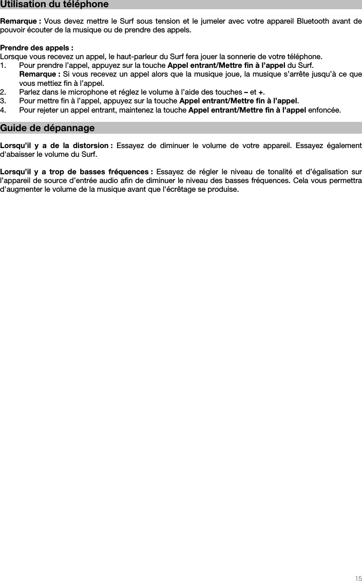   15       Utilisation du téléphone  Remarque : Vous devez mettre le Surf sous tension et le jumeler avec votre appareil Bluetooth avant de pouvoir écouter de la musique ou de prendre des appels.  Prendre des appels : Lorsque vous recevez un appel, le haut-parleur du Surf fera jouer la sonnerie de votre téléphone. 1. Pour prendre l’appel, appuyez sur la touche Appel entrant/Mettre fin à l’appel du Surf. Remarque : Si vous recevez un appel alors que la musique joue, la musique s’arrête jusqu’à ce que vous mettiez fin à l’appel.  2. Parlez dans le microphone et réglez le volume à l’aide des touches – et +.  3. Pour mettre fin à l’appel, appuyez sur la touche Appel entrant/Mettre fin à l’appel.  4. Pour rejeter un appel entrant, maintenez la touche Appel entrant/Mettre fin à l’appel enfoncée.    Guide de dépannage  Lorsqu’il y a de la distorsion : Essayez de diminuer le volume de votre appareil. Essayez également d&apos;abaisser le volume du Surf.  Lorsqu’il y a trop de basses fréquences : Essayez de régler le niveau de tonalité et d’égalisation sur l’appareil de source d’entrée audio afin de diminuer le niveau des basses fréquences. Cela vous permettra d&apos;augmenter le volume de la musique avant que l&apos;écrêtage se produise.  