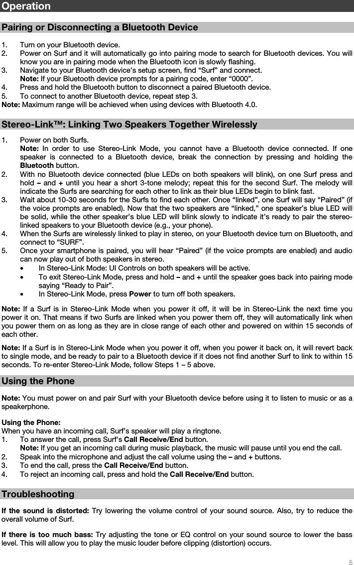   5    Operation  Pairing or Disconnecting a Bluetooth Device  1. Turn on your Bluetooth device. 2. Power on Surf and it will automatically go into pairing mode to search for Bluetooth devices. You will know you are in pairing mode when the Bluetooth icon is slowly flashing.  3. Navigate to your Bluetooth device’s setup screen, find “Surf” and connect.   Note: If your Bluetooth device prompts for a pairing code, enter “0000”.  4. Press and hold the Bluetooth button to disconnect a paired Bluetooth device. 5. To connect to another Bluetooth device, repeat step 3.   Note: Maximum range will be achieved when using devices with Bluetooth 4.0.   Stereo-Link™: Linking Two Speakers Together Wirelessly  1. Power on both Surfs. Note: In order to use Stereo-Link Mode, you cannot have a Bluetooth device connected. If one speaker is connected to a Bluetooth device, break the connection by pressing and holding the Bluetooth button. 2. With no Bluetooth device connected (blue LEDs on both speakers will blink), on one Surf press and hold – and + until you hear a short 3-tone melody; repeat this for the second Surf. The melody will indicate the Surfs are searching for each other to link as their blue LEDs begin to blink fast. 3. Wait about 10-30 seconds for the Surfs to find each other. Once “linked”, one Surf will say “Paired” (if the voice prompts are enabled). Now that the two speakers are “linked,” one speaker’s blue LED will be solid, while the other speaker’s blue LED will blink slowly to indicate it’s ready to pair the stereo-linked speakers to your Bluetooth device (e.g., your phone). 4. When the Surfs are wirelessly linked to play in stereo, on your Bluetooth device turn on Bluetooth, and connect to “SURF”. 5. Once your smartphone is paired, you will hear “Paired” (if the voice prompts are enabled) and audio can now play out of both speakers in stereo.  • In Stereo-Link Mode: UI Controls on both speakers will be active. • To exit Stereo-Link Mode, press and hold – and + until the speaker goes back into pairing mode saying “Ready to Pair”.  • In Stereo-Link Mode, press Power to turn off both speakers.   Note: If a Surf is in Stereo-Link Mode when you power it off, it will be in Stereo-Link the next time you power it on. That means if two Surfs are linked when you power them off, they will automatically link when you power them on as long as they are in close range of each other and powered on within 15 seconds of each other.   Note: If a Surf is in Stereo-Link Mode when you power it off, when you power it back on, it will revert back to single mode, and be ready to pair to a Bluetooth device if it does not find another Surf to link to within 15 seconds. To re-enter Stereo-Link Mode, follow Steps 1 – 5 above.   Using the Phone  Note: You must power on and pair Surf with your Bluetooth device before using it to listen to music or as a speakerphone.  Using the Phone: When you have an incoming call, Surf’s speaker will play a ringtone. 1. To answer the call, press Surf&apos;s Call Receive/End button. Note: If you get an incoming call during music playback, the music will pause until you end the call.  2. Speak into the microphone and adjust the call volume using the – and + buttons. 3. To end the call, press the Call Receive/End button.  4. To reject an incoming call, press and hold the Call Receive/End button.   Troubleshooting  If the sound is distorted: Try lowering the volume control of your sound source. Also, try to reduce the overall volume of Surf.  If there is too much bass: Try adjusting the tone or EQ control on your sound source to lower the bass level. This will allow you to play the music louder before clipping (distortion) occurs. 