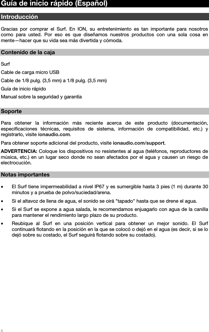  6   Guía de inicio rápido (Español)  Introducción  Gracias por comprar el Surf. En ION, su entretenimiento es tan importante para nosotros como para usted. Por eso es que diseñamos nuestros productos con una sola cosa en mente—hacer que su vida sea más divertida y cómoda.    Contenido de la caja  Surf Cable de carga micro USB  Cable de 1/8 pulg. (3,5 mm) a 1/8 pulg. (3,5 mm) Guía de inicio rápido Manual sobre la seguridad y garantía  Soporte  Para obtener la información más reciente acerca de este producto (documentación, especificaciones técnicas, requisitos de sistema, información de compatibilidad, etc.) y registrarlo, visite ionaudio.com. Para obtener soporte adicional del producto, visite ionaudio.com/support. ADVERTENCIA: Coloque los dispositivos no resistentes al agua (teléfonos, reproductores de música, etc.) en un lugar seco donde no sean afectados por el agua y causen un riesgo de electrocución.   Notas importantes  • El Surf tiene impermeabilidad a nivel IP67 y es sumergible hasta 3 pies (1 m) durante 30 minutos y a prueba de polvo/suciedad/arena. • Si el altavoz de llena de agua, el sonido se oirá &quot;tapado&quot; hasta que se drene el agua. • Si el Surf se expone a agua salada, le recomendamos enjuagarlo con agua de la canilla para mantener el rendimiento largo plazo de su producto. • Reubique al Surf en una posición vertical para obtener un mejor sonido. El Surf continuará flotando en la posición en la que se colocó o dejó en el agua (es decir, si se lo dejó sobre su costado, el Surf seguirá flotando sobre su costado).    